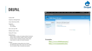 DRUPAL
Created: 2001

Original use: Message Board

Licence: Open Source (GPL)

Popularity*:
 8% of CMSs
 2% of Websites

Server-side script: PHP

Database systems: Various

Hosting OS: Various

Benefits/Features:
 Modular design for adding and managing additional functionality
 Extensive number of modules available to enhance functionality
 Taxonomy system for organising and display related content
 Large community for support and module development                Examples:
Concerns:
                                                                        http://www.whitehouse.gov/
 Can be demanding on hosting platforms due to Queries                  http://www.economist.com/
 The administration pages in older versions aren’t user friendly
 The core installation is light on functionality (see benefits)
 