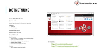 DOTNETNUKE
Created: 2003 (2002 as IBuySpy)

Original use: CMS

Licence: Open Source (MIT) / Commercial Proprietary

Popularity*:
 2% of CMSs
 <1% of Websites

Server-side script: ASP.NET

Database systems: SQL Server

Hosting OS: Microsoft

Benefits/Features:
 Versions available to suit beginners and advanced developers
 Modules for extending functionality
 Allows multi-site management from one installation
 Community support available                                    Examples:
 Commercial support available (see below)
                                                                     http://www.thetrainline.com/
Concerns:                                                            http://www.creativecommons.org.uk/
 Cost of commercial versions and modules
 