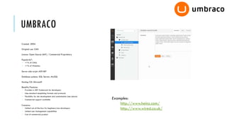 UMBRACO
Created: 2004

Original use: CMS

Licence: Open Source (MIT) / Commercial Proprietary

Popularity*:
 <1% of CMSs
 <1% of Websites

Server-side script: ASP.NET

Database systems: SQL Server; MySQL

Hosting OS: Microsoft

Benefits/Features:
 Provides a .NET framework for developers
 Uses standard templating formats and protocols
 Flexibility for site development and customisation (see above)
 Commercial support available                                     Examples:
Concerns:
                                                                       http://www.heinz.com/
 Limited out-of-the-box for beginners/non-developers                  http://www.wired.co.uk/
 Limited user management capabilities
 Cost of commercial product
 