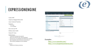 EXPRESSIONENGINE
Created: 2004

Original use: Blogging Platform/CMS

Licence: Commercial Proprietary

Popularity*:
 1% of CMSs
 <1% of Websites

Server-side script: PHP

Database systems: MySQL

Hosting OS: Various

Benefits/Features:
 Commercially developed and supported
 Open source framework allows custom development
 Good and easy user management and administration capabilities
 Rich in functionality both out of the box and with add-ons      Examples:
 Allows multi-site management from one installation
                                                                      http://www.opendns.com/
Concerns:                                                             http://www.magentocommerce.com/
 Expense/cost of licences and add-ons
 