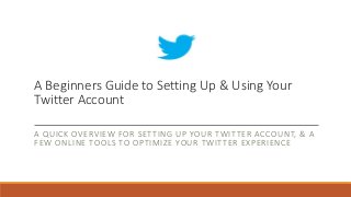 A Beginners Guide to Setting Up & Using Your
Twitter Account
A QUICK OVERVIEW FOR SETTING UP YOUR TWITTER ACCOUNT, & A
FEW ONLINE TOOLS TO OPTIMIZE YOUR TWITTER EXPERIENCE
 