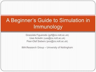 A Beginner‟s Guide to Simulation in
           Immunology
         Grazziela Figueredo (gzf@cs.nott.ac.uk)
            Uwe Aickelin (uxa@cs.nott.ac.uk)
          Peer-Olaf Siebers (pos@cs.nott.ac.uk)

      IMA Research Group – University of Nottingham
 