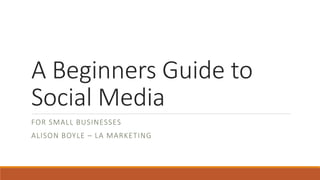 A Beginners Guide to 
Social Media 
FOR SMALL BUSINESSES 
ALISON BOYLE – LA MARKETING 
 