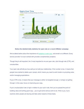 Notice​ ​the​ ​detailed​ ​daily​ ​statistics​ ​for​ ​open​ ​rate​ ​on​ ​a​ ​recent​ ​AWeber​ ​campaign.
We’ve​ ​talked​ ​before​ ​about​ ​the​ ​importance​ ​of​ ​​analytics​ ​in​ ​web​ ​copy​,​ ​and​ ​email​ ​is​ ​no​ ​different.​ ​Every
service​ ​provider​ ​I’ve​ ​ever​ ​worked​ ​with​ ​provides​ ​complimentary​ ​analytics.
Though​ ​they’re​ ​all​ ​important,​ ​the​ ​3​ ​most​ ​important​ ​to​ ​me​ ​are​ ​open​ ​rate,​ ​click​ ​through​ ​rate​ ​(CTR),​ ​and
unsubscribes.
Your​ ​open​ ​rate​ ​will​ ​tell​ ​you​ ​how​ ​well​ ​you’ve​ ​built​ ​your​ ​relationship;​ ​if​ ​the​ ​number​ ​is​ ​low,​ ​it​ ​means​ ​that
people​ ​have​ ​started​ ​to​ ​delete​ ​upon​ ​receipt,​ ​which​ ​means​ ​you​ ​need​ ​to​ ​work​ ​harder​ ​on​ ​providing​ ​value
and/or​ ​managing​ ​expectations.
If​ ​your​ ​CTR​ ​is​ ​low,​ ​it​ ​means​ ​that​ ​your​ ​message​ ​is​ ​either​ ​not​ ​targeted​ ​enough,​ ​or​ ​simply​ ​not​ ​getting
through.​ ​In​ ​this​ ​case,​ ​focus​ ​on​ ​improving​ ​your​ ​copy.
If​ ​your​ ​unsubscription​ ​rate​ ​is​ ​high​ ​in​ ​relation​ ​to​ ​your​ ​opt-in​ ​rate,​ ​then​ ​you’ve​ ​passed​ ​the​ ​point​ ​of
building​ ​value​ ​and​ ​writing​ ​good​ ​copy…you’ve​ ​got​ ​some​ ​serious​ ​work​ ​to​ ​do.​ ​If​ ​this​ ​is​ ​you,​ ​try​ ​to
examine​ ​when​ ​people​ ​are​ ​leaving​ ​and​ ​take​ ​action​ ​based​ ​on​ ​those​ ​leaks.
 