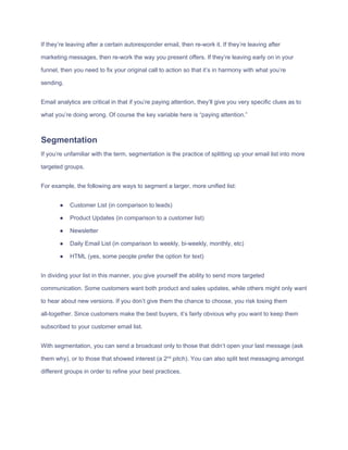 If​ ​they’re​ ​leaving​ ​after​ ​a​ ​certain​ ​autoresponder​ ​email,​ ​then​ ​re-work​ ​it.​ ​If​ ​they’re​ ​leaving​ ​after
marketing​ ​messages,​ ​then​ ​re-work​ ​the​ ​way​ ​you​ ​present​ ​offers.​ ​If​ ​they’re​ ​leaving​ ​early​ ​on​ ​in​ ​your
funnel,​ ​then​ ​you​ ​need​ ​to​ ​fix​ ​your​ ​original​ ​call​ ​to​ ​action​ ​so​ ​that​ ​it’s​ ​in​ ​harmony​ ​with​ ​what​ ​you’re
sending.
Email​ ​analytics​ ​are​ ​critical​ ​in​ ​that​ ​if​ ​you’re​ ​paying​ ​attention,​ ​they’ll​ ​give​ ​you​ ​very​ ​specific​ ​clues​ ​as​ ​to
what​ ​you’re​ ​doing​ ​wrong.​ ​Of​ ​course​ ​the​ ​key​ ​variable​ ​here​ ​is​ ​“paying​ ​attention.”
Segmentation
If​ ​you’re​ ​unfamiliar​ ​with​ ​the​ ​term,​ ​segmentation​ ​is​ ​the​ ​practice​ ​of​ ​splitting​ ​up​ ​your​ ​email​ ​list​ ​into​ ​more
targeted​ ​groups.
For​ ​example,​ ​the​ ​following​ ​are​ ​ways​ ​to​ ​segment​ ​a​ ​larger,​ ​more​ ​unified​ ​list:
● Customer​ ​List​ ​(in​ ​comparison​ ​to​ ​leads)
● Product​ ​Updates​ ​(in​ ​comparison​ ​to​ ​a​ ​customer​ ​list)
● Newsletter
● Daily​ ​Email​ ​List​ ​(in​ ​comparison​ ​to​ ​weekly,​ ​bi-weekly,​ ​monthly,​ ​etc)
● HTML​ ​(yes,​ ​some​ ​people​ ​prefer​ ​the​ ​option​ ​for​ ​text)
In​ ​dividing​ ​your​ ​list​ ​in​ ​this​ ​manner,​ ​you​ ​give​ ​yourself​ ​the​ ​ability​ ​to​ ​send​ ​more​ ​targeted
communication.​ ​Some​ ​customers​ ​want​ ​both​ ​product​ ​and​ ​sales​ ​updates,​ ​while​ ​others​ ​might​ ​only​ ​want
to​ ​hear​ ​about​ ​new​ ​versions.​ ​If​ ​you​ ​don’t​ ​give​ ​them​ ​the​ ​chance​ ​to​ ​choose,​ ​you​ ​risk​ ​losing​ ​them
all-together.​ ​Since​ ​customers​ ​make​ ​the​ ​best​ ​buyers,​ ​it’s​ ​fairly​ ​obvious​ ​why​ ​you​ ​want​ ​to​ ​keep​ ​them
subscribed​ ​to​ ​your​ ​customer​ ​email​ ​list.
With​ ​segmentation,​ ​you​ ​can​ ​send​ ​a​ ​broadcast​ ​only​ ​to​ ​those​ ​that​ ​didn’t​ ​open​ ​your​ ​last​ ​message​ ​(ask
them​ ​why),​ ​or​ ​to​ ​those​ ​that​ ​showed​ ​interest​ ​(a​ ​2​nd​
​ ​pitch).​ ​You​ ​can​ ​also​ ​split​ ​test​ ​messaging​ ​amongst
different​ ​groups​ ​in​ ​order​ ​to​ ​refine​ ​your​ ​best​ ​practices.
 