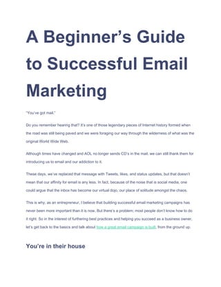 A​ ​Beginner’s​ ​Guide
to​ ​Successful​ ​Email
Marketing
“You’ve​ ​got​ ​mail.”
Do​ ​you​ ​remember​ ​hearing​ ​that?​ ​It’s​ ​one​ ​of​ ​those​ ​legendary​ ​pieces​ ​of​ ​Internet​ ​history​ ​formed​ ​when
the​ ​road​ ​was​ ​still​ ​being​ ​paved​ ​and​ ​we​ ​were​ ​foraging​ ​our​ ​way​ ​through​ ​the​ ​wilderness​ ​of​ ​what​ ​was​ ​the
original​ ​World​ ​Wide​ ​Web.
Although​ ​times​ ​have​ ​changed​ ​and​ ​AOL​ ​no​ ​longer​ ​sends​ ​CD’s​ ​in​ ​the​ ​mail,​ ​we​ ​can​ ​still​ ​thank​ ​them​ ​for
introducing​ ​us​ ​to​ ​email​ ​and​ ​our​ ​addiction​ ​to​ ​it.
These​ ​days,​ ​we’ve​ ​replaced​ ​that​ ​message​ ​with​ ​Tweets,​ ​likes,​ ​and​ ​status​ ​updates,​ ​but​ ​that​ ​doesn’t
mean​ ​that​ ​our​ ​affinity​ ​for​ ​email​ ​is​ ​any​ ​less.​ ​In​ ​fact,​ ​because​ ​of​ ​the​ ​noise​ ​that​ ​is​ ​social​ ​media,​ ​one
could​ ​argue​ ​that​ ​the​ ​inbox​ ​has​ ​become​ ​our​ ​virtual​ ​dojo,​ ​our​ ​place​ ​of​ ​solitude​ ​amongst​ ​the​ ​chaos.
This​ ​is​ ​why,​ ​as​ ​an​ ​entrepreneur,​ ​I​ ​believe​ ​that​ ​building​ ​successful​ ​email​ ​marketing​ ​campaigns​ ​has
never​ ​been​ ​more​ ​important​ ​than​ ​it​ ​is​ ​now.​ ​But​ ​there’s​ ​a​ ​problem;​ ​most​ ​people​ ​don’t​ ​know​ ​how​ ​to​ ​do
it​ ​right.​ ​So​ ​in​ ​the​ ​interest​ ​of​ ​furthering​ ​best​ ​practices​ ​and​ ​helping​ ​you​ ​succeed​ ​as​ ​a​ ​business​ ​owner,
let’s​ ​get​ ​back​ ​to​ ​the​ ​basics​ ​and​ ​talk​ ​about​ ​​how​ ​a​ ​great​ ​email​ ​campaign​ ​is​ ​built​,​ ​from​ ​the​ ​ground​ ​up.
You’re​ ​in​ ​their​ ​house
 