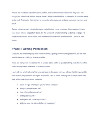 People​ ​are​ ​inundated​ ​with​ ​interruption,​ ​pitches,​ ​and​ ​advertisements​ ​everywhere​ ​they​ ​look,​ ​and
though​ ​you​ ​might​ ​think​ ​yours​ ​is​ ​special,​ ​there’s​ ​a​ ​high​ ​probability​ ​that​ ​to​ ​the​ ​reader,​ ​it​ ​looks​ ​the​ ​same
as​ ​the​ ​rest.​ ​This​ ​is​ ​why​ ​it’s​ ​important​ ​to​ ​remember​ ​where​ ​you​ ​are,​ ​and​ ​use​ ​your​ ​good​ ​manners​ ​as​ ​a
result.
Getting​ ​into​ ​someone’s​ ​inbox​ ​is​ ​like​ ​being​ ​invited​ ​to​ ​their​ ​home​ ​for​ ​dinner.​ ​If​ ​they​ ​ask​ ​you​ ​to​ ​take
your​ ​shoes​ ​off,​ ​you​ ​respectfully​ ​do​ ​so.​ ​It’s​ ​the​ ​same​ ​with​ ​email​ ​marketing,​ ​so​ ​before​ ​we​ ​begin​ ​I’d
simply​ ​like​ ​to​ ​remind​ ​you​ ​to​ ​be​ ​on​ ​your​ ​best​ ​behavior​ ​at​ ​all​ ​times​ ​and​ ​remember…you’re​ ​in​ ​their
house.
Phase​ ​I:​ ​Getting​ ​Permission
Of​ ​course,​ ​no​ ​email​ ​campaign​ ​was​ ​ever​ ​built​ ​without​ ​getting​ ​permission​ ​to​ ​get​ ​started,​ ​so​ ​first​ ​we’ll
need​ ​to​ ​focus​ ​on​ ​building​ ​a​ ​sizable​ ​email​ ​list.
There​ ​are​ ​many​ ​ways​ ​you​ ​can​ ​do​ ​this​ ​of​ ​course.​ ​Some​ ​prefer​ ​to​ ​give​ ​something​ ​away​ ​for​ ​free​ ​while
others​ ​simply​ ​offer​ ​a​ ​newsletter​ ​or​ ​product​ ​updates.
I​ ​can’t​ ​tell​ ​you​ ​which​ ​is​ ​the​ ​right​ ​or​ ​wrong​ ​answer​ ​in​ ​this​ ​case,​ ​but​ ​I​ ​can​ ​tell​ ​you​ ​that​ ​it’s​ ​important​ ​to
have​ ​a​ ​clear​ ​purpose​ ​when​ ​asking​ ​for​ ​an​ ​address.​ ​This​ ​is​ ​where​ ​a​ ​strong​ ​call​ ​to​ ​action​ ​comes​ ​into
play,​ ​and​ ​copywriting​ ​is​ ​super​ ​important.
● What​ ​do​ ​I​ ​get​ ​when​ ​I​ ​give​ ​you​ ​my​ ​email​ ​address?
● Are​ ​you​ ​going​ ​to​ ​spam​ ​me?
● How​ ​often​ ​will​ ​you​ ​email​ ​me?
● Will​ ​I​ ​get​ ​discounts?
● Will​ ​I​ ​get​ ​a​ ​first​ ​crack​ ​at​ ​your​ ​beta?
● Will​ ​you​ ​send​ ​me​ ​relevant​ ​offers​ ​or​ ​more​ ​junk?
 