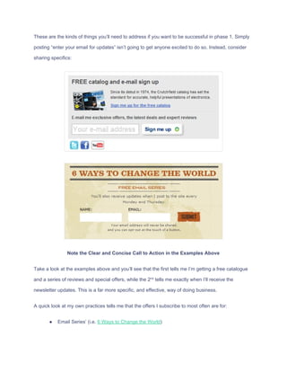 These​ ​are​ ​the​ ​kinds​ ​of​ ​things​ ​you’ll​ ​need​ ​to​ ​address​ ​if​ ​you​ ​want​ ​to​ ​be​ ​successful​ ​in​ ​phase​ ​1.​ ​Simply
posting​ ​“enter​ ​your​ ​email​ ​for​ ​updates”​ ​isn’t​ ​going​ ​to​ ​get​ ​anyone​ ​excited​ ​to​ ​do​ ​so.​ ​Instead,​ ​consider
sharing​ ​specifics:
Note​ ​the​ ​Clear​ ​and​ ​Concise​ ​Call​ ​to​ ​Action​ ​in​ ​the​ ​Examples​ ​Above
Take​ ​a​ ​look​ ​at​ ​the​ ​examples​ ​above​ ​and​ ​you’ll​ ​see​ ​that​ ​the​ ​first​ ​tells​ ​me​ ​I’m​ ​getting​ ​a​ ​free​ ​catalogue
and​ ​a​ ​series​ ​of​ ​reviews​ ​and​ ​special​ ​offers,​ ​while​ ​the​ ​2​nd​
​ ​tells​ ​me​ ​exactly​ ​when​ ​I’ll​ ​receive​ ​the
newsletter​ ​updates.​ ​This​ ​is​ ​a​ ​far​ ​more​ ​specific,​ ​and​ ​effective,​ ​way​ ​of​ ​doing​ ​business.
A​ ​quick​ ​look​ ​at​ ​my​ ​own​ ​practices​ ​tells​ ​me​ ​that​ ​the​ ​offers​ ​I​ ​subscribe​ ​to​ ​most​ ​often​ ​are​ ​for:
● Email​ ​Series’​ ​(i.e.​ ​​6​ ​Ways​ ​to​ ​Change​ ​the​ ​World​)
 