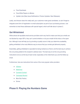 ● Free​ ​Downloads
● Free​ ​White​ ​Papers​ ​or​ ​eBooks
● Update​ ​Lists​ ​(New​ ​Issue​ ​Notifications,​ ​Product​ ​Updates,​ ​New​ ​Releases)
Lastly,​ ​and​ ​Amazon​ ​does​ ​this​ ​really​ ​well,​ ​your​ ​customers​ ​make​ ​great​ ​candidates,​ ​so​ ​don’t​ ​forget​ ​to
integrate​ ​some​ ​form​ ​of​ ​registration​ ​or​ ​email​ ​subscription​ ​as​ ​part​ ​of​ ​your​ ​purchasing​ ​process.​ ​Just
remember​ ​to​ ​treat​ ​these​ ​addresses​ ​with​ ​special​ ​regard,​ ​which​ ​we’ll​ ​talk​ ​about​ ​in​ ​phase​ ​2.
Get​ ​Whitelisted
While​ ​almost​ ​all​ ​reputable​ ​email​ ​service​ ​providers​ ​work​ ​very​ ​hard​ ​to​ ​make​ ​sure​ ​that​ ​your​ ​emails​ ​are
not​ ​blocked​ ​by​ ​major​ ​ISP’s,​ ​they​ ​can’t​ ​control​ ​whether​ ​or​ ​not​ ​your​ ​emails​ ​hit​ ​the​ ​inbox​ ​or​ ​the​ ​spam
box.​ ​Although​ ​most​ ​will​ ​help​ ​you​ ​by​ ​providing​ ​a​ ​quality​ ​score​ ​to​ ​help​ ​you​ ​determine​ ​availability,
getting​ ​whitelisted​ ​is​ ​the​ ​most​ ​effective​ ​way​ ​to​ ​ensure​ ​that​ ​your​ ​emails​ ​get​ ​delivered​ ​properly.
Essentially,​ ​getting​ ​whitelisted​ ​is​ ​equivalent​ ​to​ ​being​ ​marked​ ​as​ ​a​ ​friend,​ ​and​ ​the​ ​best​ ​way​ ​to​ ​achieve
this​ ​is​ ​by​ ​being​ ​added​ ​to​ ​the​ ​recipient’s​ ​address​ ​book.​ ​The​ ​best​ ​way​ ​to​ ​do​ ​this​ ​is​ ​by​ ​providing
instructions​ ​to​ ​do​ ​so​ ​at​ ​the​ ​top​ ​of​ ​each​ ​email,​ ​especially​ ​on​ ​the​ ​initial​ ​thank​ ​you​ ​and​ ​first​ ​follow-up
email.
Furthermore,​ ​here​ ​are​ ​instructions​ ​from​ ​some​ ​of​ ​the​ ​more​ ​popular​ ​online​ ​providers:
● AWeber
● Mailchimp
● Constant​ ​Contact
● Campaign​ ​Monitor
● Blue​ ​Sky​ ​Factory
● Emma
Phase​ ​II:​ ​Playing​ ​the​ ​Numbers​ ​Game
 