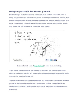 Manage​ ​Expectations​ ​with​ ​Follow-Up​ ​Efforts
Email​ ​marketing​ ​is​ ​all​ ​about​ ​expectations,​ ​and​ ​it’s​ ​up​ ​to​ ​you​ ​to​ ​set​ ​them.​ ​If​ ​your​ ​call​ ​to​ ​action​ ​is
strong,​ ​and​ ​your​ ​follow-up​ ​is​ ​consistent,​ ​then​ ​you​ ​can​ ​count​ ​on​ ​a​ ​positive​ ​campaign.​ ​However,​ ​if​ ​you
promise​ ​to​ ​send​ ​one​ ​email​ ​per​ ​week​ ​and​ ​instead​ ​send​ ​them​ ​daily,​ ​then​ ​you’re​ ​setting​ ​yourself​ ​up​ ​for
failure.​ ​On​ ​the​ ​contrary,​ ​if​ ​someone​ ​is​ ​expecting​ ​daily​ ​updates​ ​or​ ​critical​ ​product​ ​updates​ ​and​ ​you
don’t’​ ​deliver,​ ​then​ ​they​ ​are​ ​likely​ ​to​ ​be​ ​just​ ​as​ ​upset​ ​in​ ​that​ ​case​ ​too.
Because​ ​I​ ​asked,​ ​I​ ​expect​ ​​Hugh​ ​MacLeod​​ ​to​ ​email​ ​his​ ​cartoons​ ​daily.
This​ ​is​ ​why​ ​the​ ​first​ ​follow-up​ ​email​ ​is​ ​so​ ​crucial​ ​to​ ​the​ ​success​ ​of​ ​your​ ​email​ ​marketing​ ​efforts.
Almost​ ​all​ ​email​ ​service​ ​providers​ ​give​ ​you​ ​the​ ​option​ ​to​ ​create​ ​an​ ​autoresponder​ ​sequence,​ ​and​ ​it’s
imperative​ ​that​ ​you​ ​take​ ​advantage​ ​of​ ​it.
The​ ​initial​ ​follow-up​ ​email​ ​should​ ​be​ ​sent​ ​immediately​ ​as​ ​a​ ​way​ ​to​ ​introduce​ ​yourself​ ​and​ ​detail​ ​what
you​ ​plan​ ​on​ ​doing​ ​with​ ​your​ ​new​ ​subscriber’s​ ​email​ ​address.​ ​It’s​ ​better​ ​to​ ​be​ ​long-winded​ ​and
detailed​ ​than​ ​it​ ​is​ ​to​ ​be​ ​quick​ ​and​ ​unobtrusive,​ ​but​ ​if​ ​you​ ​can​ ​pull​ ​off​ ​quick​ ​and​ ​concise​ ​then​ ​more
power​ ​to​ ​you.
 