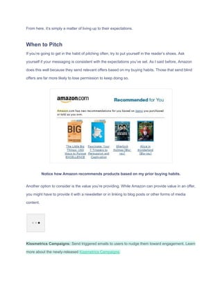 From​ ​here,​ ​it’s​ ​simply​ ​a​ ​matter​ ​of​ ​living​ ​up​ ​to​ ​their​ ​expectations.
When​ ​to​ ​Pitch
If​ ​you’re​ ​going​ ​to​ ​get​ ​in​ ​the​ ​habit​ ​of​ ​pitching​ ​often,​ ​try​ ​to​ ​put​ ​yourself​ ​in​ ​the​ ​reader’s​ ​shoes.​ ​Ask
yourself​ ​if​ ​your​ ​messaging​ ​is​ ​consistent​ ​with​ ​the​ ​expectations​ ​you’ve​ ​set.​ ​As​ ​I​ ​said​ ​before,​ ​Amazon
does​ ​this​ ​well​ ​because​ ​they​ ​send​ ​relevant​ ​offers​ ​based​ ​on​ ​my​ ​buying​ ​habits.​ ​Those​ ​that​ ​send​ ​blind
offers​ ​are​ ​far​ ​more​ ​likely​ ​to​ ​lose​ ​permission​ ​to​ ​keep​ ​doing​ ​so.
Notice​ ​how​ ​Amazon​ ​recommends​ ​products​ ​based​ ​on​ ​my​ ​prior​ ​buying​ ​habits.
Another​ ​option​ ​to​ ​consider​ ​is​ ​the​ ​value​ ​you’re​ ​providing.​ ​While​ ​Amazon​ ​can​ ​provide​ ​value​ ​in​ ​an​ ​offer,
you​ ​might​ ​have​ ​to​ ​provide​ ​it​ ​with​ ​a​ ​newsletter​ ​or​ ​in​ ​linking​ ​to​ ​blog​ ​posts​ ​or​ ​other​ ​forms​ ​of​ ​media
content.
Kissmetrics​ ​Campaigns:​​ ​Send​ ​triggered​ ​emails​ ​to​ ​users​ ​to​ ​nudge​ ​them​ ​toward​ ​engagement.​ ​Learn
more​ ​about​ ​the​ ​newly-released​ ​​Kissmetrics​ ​Campaigns​.
 