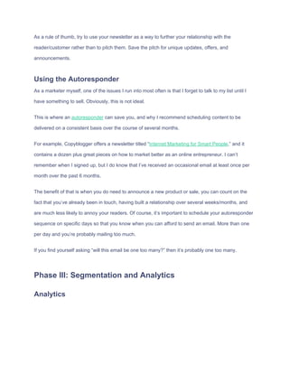 As​ ​a​ ​rule​ ​of​ ​thumb,​ ​try​ ​to​ ​use​ ​your​ ​newsletter​ ​as​ ​a​ ​way​ ​to​ ​further​ ​your​ ​relationship​ ​with​ ​the
reader/customer​ ​rather​ ​than​ ​to​ ​pitch​ ​them.​ ​Save​ ​the​ ​pitch​ ​for​ ​unique​ ​updates,​ ​offers,​ ​and
announcements.
Using​ ​the​ ​Autoresponder
As​ ​a​ ​marketer​ ​myself,​ ​one​ ​of​ ​the​ ​issues​ ​I​ ​run​ ​into​ ​most​ ​often​ ​is​ ​that​ ​I​ ​forget​ ​to​ ​talk​ ​to​ ​my​ ​list​ ​until​ ​I
have​ ​something​ ​to​ ​sell.​ ​Obviously,​ ​this​ ​is​ ​not​ ​ideal.
This​ ​is​ ​where​ ​an​ ​​autoresponder​​ ​can​ ​save​ ​you,​ ​and​ ​why​ ​I​ ​recommend​ ​scheduling​ ​content​ ​to​ ​be
delivered​ ​on​ ​a​ ​consistent​ ​basis​ ​over​ ​the​ ​course​ ​of​ ​several​ ​months.
For​ ​example,​ ​Copyblogger​ ​offers​ ​a​ ​newsletter​ ​titled​ ​“​Internet​ ​Marketing​ ​for​ ​Smart​ ​People​,”​ ​and​ ​it
contains​ ​a​ ​dozen​ ​plus​ ​great​ ​pieces​ ​on​ ​how​ ​to​ ​market​ ​better​ ​as​ ​an​ ​online​ ​entrepreneur.​ ​I​ ​can’t
remember​ ​when​ ​I​ ​signed​ ​up,​ ​but​ ​I​ ​do​ ​know​ ​that​ ​I’ve​ ​received​ ​an​ ​occasional​ ​email​ ​at​ ​least​ ​once​ ​per
month​ ​over​ ​the​ ​past​ ​6​ ​months.
The​ ​benefit​ ​of​ ​that​ ​is​ ​when​ ​you​ ​do​ ​need​ ​to​ ​announce​ ​a​ ​new​ ​product​ ​or​ ​sale,​ ​you​ ​can​ ​count​ ​on​ ​the
fact​ ​that​ ​you’ve​ ​already​ ​been​ ​in​ ​touch,​ ​having​ ​built​ ​a​ ​relationship​ ​over​ ​several​ ​weeks/months,​ ​and
are​ ​much​ ​less​ ​likely​ ​to​ ​annoy​ ​your​ ​readers.​ ​Of​ ​course,​ ​it’s​ ​important​ ​to​ ​schedule​ ​your​ ​autoresponder
sequence​ ​on​ ​specific​ ​days​ ​so​ ​that​ ​you​ ​know​ ​when​ ​you​ ​can​ ​afford​ ​to​ ​send​ ​an​ ​email.​ ​More​ ​than​ ​one
per​ ​day​ ​and​ ​you’re​ ​probably​ ​mailing​ ​too​ ​much.
If​ ​you​ ​find​ ​yourself​ ​asking​ ​“will​ ​this​ ​email​ ​be​ ​one​ ​too​ ​many?”​ ​then​ ​it’s​ ​probably​ ​one​ ​too​ ​many.
Phase​ ​III:​ ​Segmentation​ ​and​ ​Analytics
Analytics
 