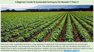 A Beginner's Guide To Sustainable Farming As Per Benedict T Palen Jr
More than a fad, sustainable farming is a vital approach to agriculture that prioritizes protecting the environment,
assisting local people, and producing nutritious food. This read will provide you with the necessary information and
helpful hints to start a sustainable farming adventure, whether you’re an experienced farmer wishing to switch to more
sustainable practises or a novice ready to begin your career in agriculture as per Benedict t palen Jr.
 