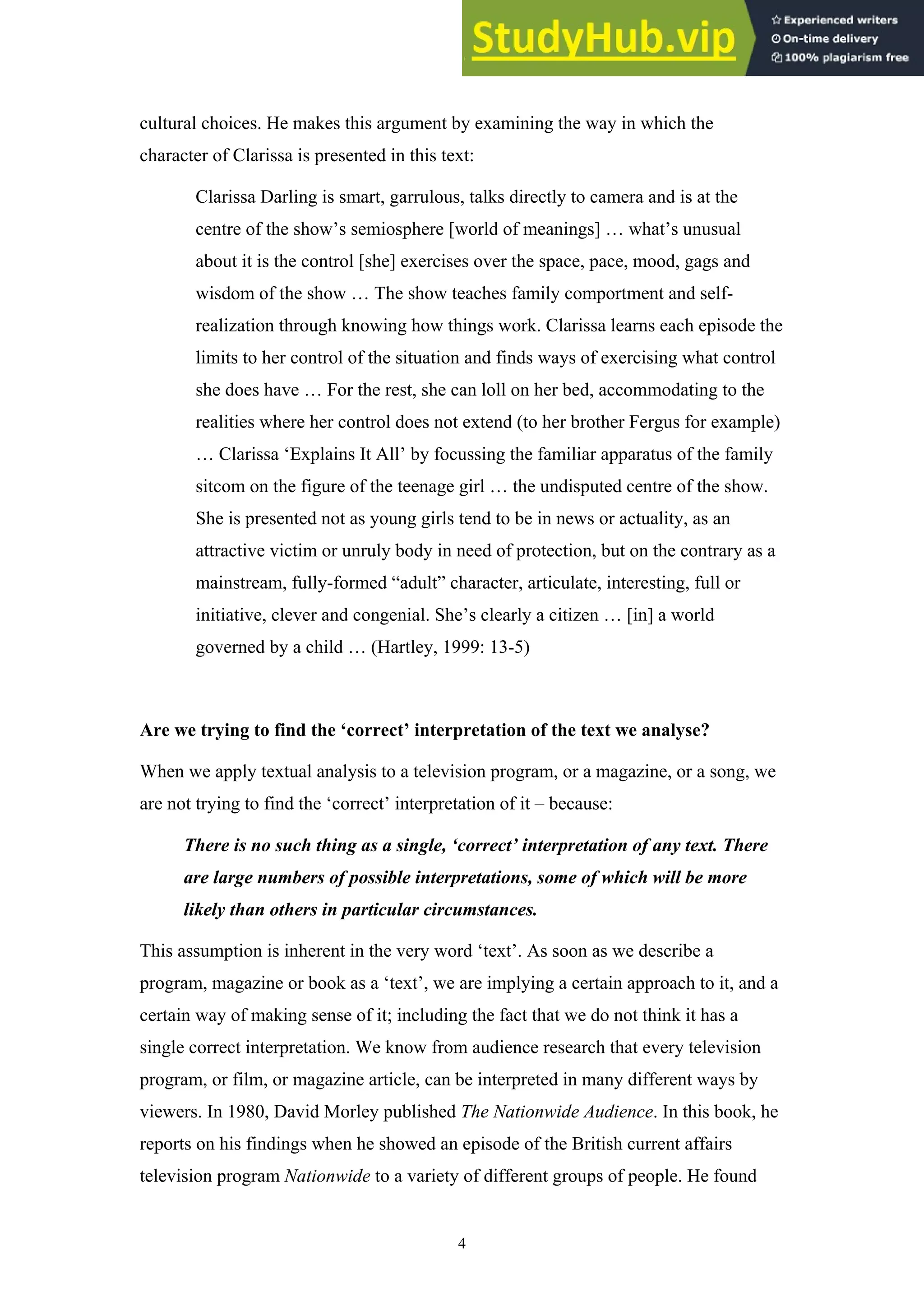 4
cultural choices. He makes this argument by examining the way in which the
character of Clarissa is presented in this text:
Clarissa Darling is smart, garrulous, talks directly to camera and is at the
centre of the show’s semiosphere [world of meanings] … what’s unusual
about it is the control [she] exercises over the space, pace, mood, gags and
wisdom of the show … The show teaches family comportment and self-
realization through knowing how things work. Clarissa learns each episode the
limits to her control of the situation and finds ways of exercising what control
she does have … For the rest, she can loll on her bed, accommodating to the
realities where her control does not extend (to her brother Fergus for example)
… Clarissa ‘Explains It All’ by focussing the familiar apparatus of the family
sitcom on the figure of the teenage girl … the undisputed centre of the show.
She is presented not as young girls tend to be in news or actuality, as an
attractive victim or unruly body in need of protection, but on the contrary as a
mainstream, fully-formed “adult” character, articulate, interesting, full or
initiative, clever and congenial. She’s clearly a citizen … [in] a world
governed by a child … (Hartley, 1999: 13-5)
Are we trying to find the ‘correct’ interpretation of the text we analyse?
When we apply textual analysis to a television program, or a magazine, or a song, we
are not trying to find the ‘correct’ interpretation of it – because:
There is no such thing as a single, ‘correct’ interpretation of any text. There
are large numbers of possible interpretations, some of which will be more
likely than others in particular circumstances.
This assumption is inherent in the very word ‘text’. As soon as we describe a
program, magazine or book as a ‘text’, we are implying a certain approach to it, and a
certain way of making sense of it; including the fact that we do not think it has a
single correct interpretation. We know from audience research that every television
program, or film, or magazine article, can be interpreted in many different ways by
viewers. In 1980, David Morley published The Nationwide Audience. In this book, he
reports on his findings when he showed an episode of the British current affairs
television program Nationwide to a variety of different groups of people. He found
 