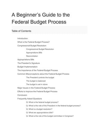A Beginner’s Guide to the
Federal Budget Process
Table of Contents
​ Introduction:
​ What is the Federal Budget Process?
​ Congressional Budget Resolution
​ Congressional Budget Resolution
​ Appropriations Bills
​ Reconciliation
​ Appropriations Bills
​ The President’s Signature
​ Budget Implementation
​ The Importance of the Federal Budget Process
​ Common Misconceptions about the Federal Budget Process
​ The President controls the budget
​ The budget is balanced
​ The budget is set in stone
​ Major Issues in the Federal Budget Process
​ Efforts to Improve the Federal Budget Process
​ Conclusion
​ Frequently Asked Questions
​ Q: What is the federal budget process?
​ Q: What is the role of the President in the federal budget process?
​ Q: What is a budget resolution?
​ Q: What are appropriations bills?
​ Q: What is the role of the budget committee in Congress?
 