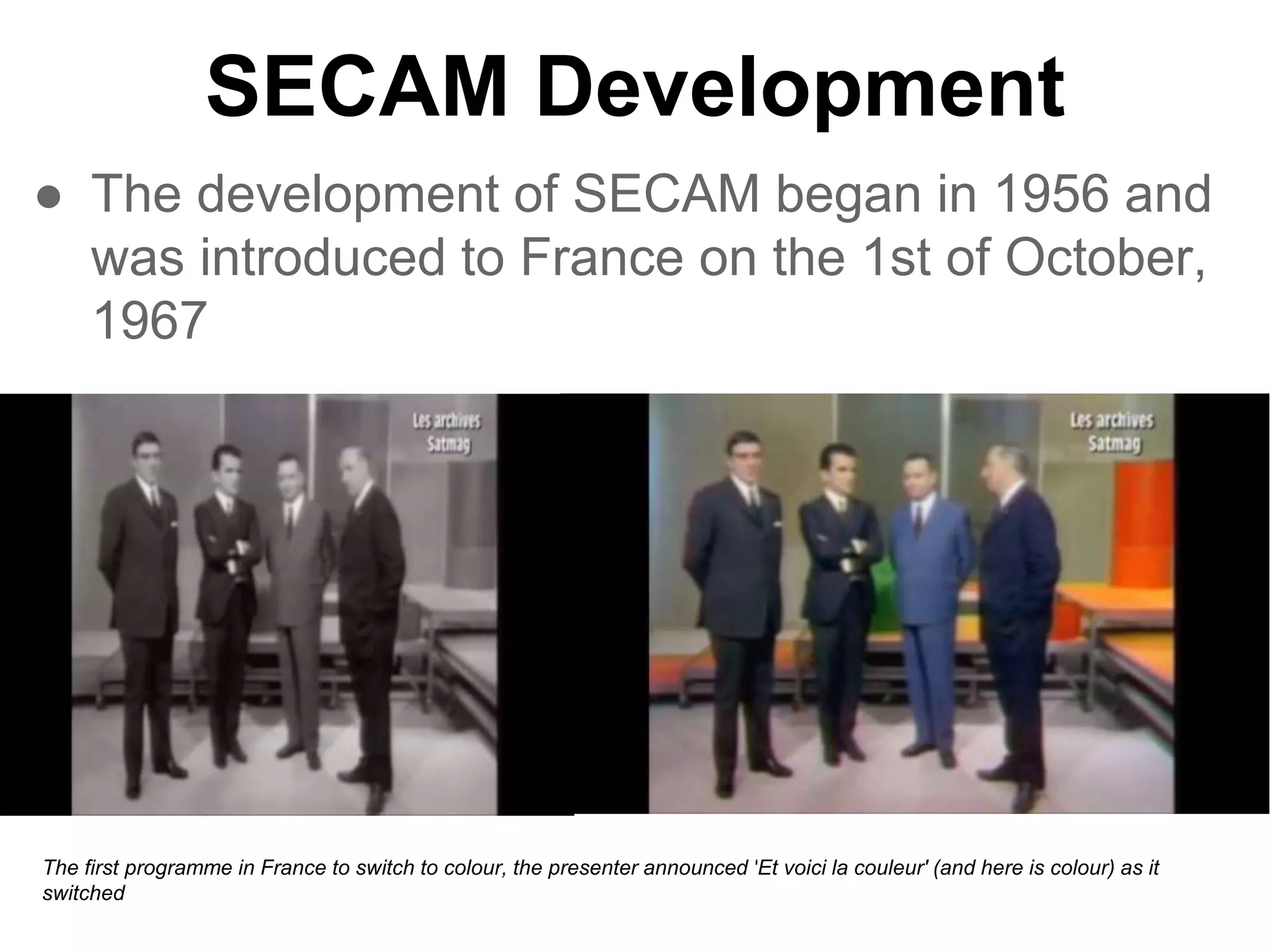 SECAM Development
● The development of SECAM began in 1956 and
was introduced to France on the 1st of October,
1967
The first programme in France to switch to colour, the presenter announced 'Et voici la couleur' (and here is colour) as it
switched
 