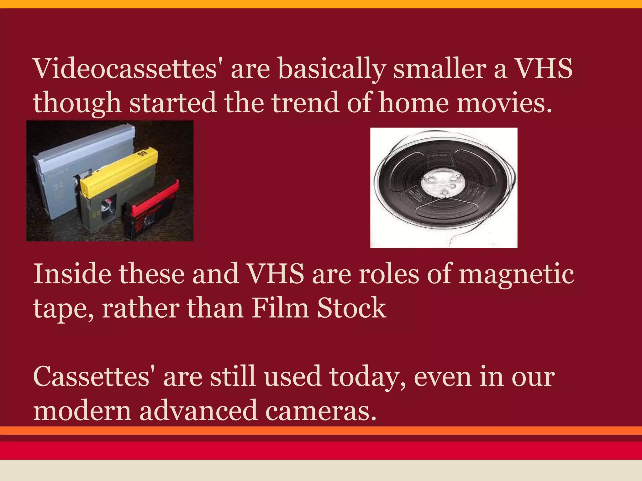 Videocassettes' are basically smaller a VHS
though started the trend of home movies.
Inside these and VHS are roles of magnetic
tape, rather than Film Stock
Cassettes' are still used today, even in our
modern advanced cameras.
 