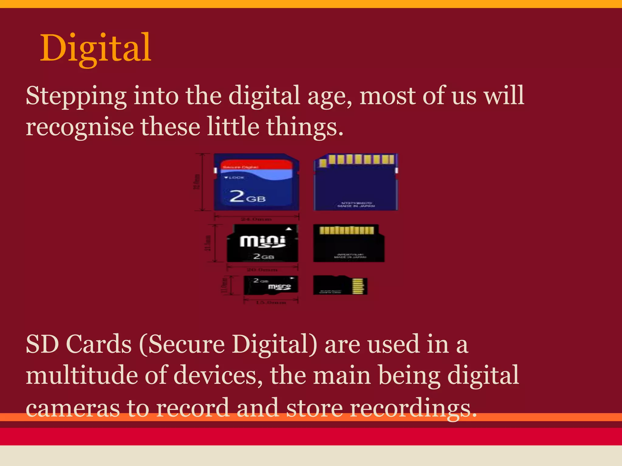 Stepping into the digital age, most of us will
recognise these little things.
SD Cards (Secure Digital) are used in a
multitude of devices, the main being digital
cameras to record and store recordings.
Digital
 