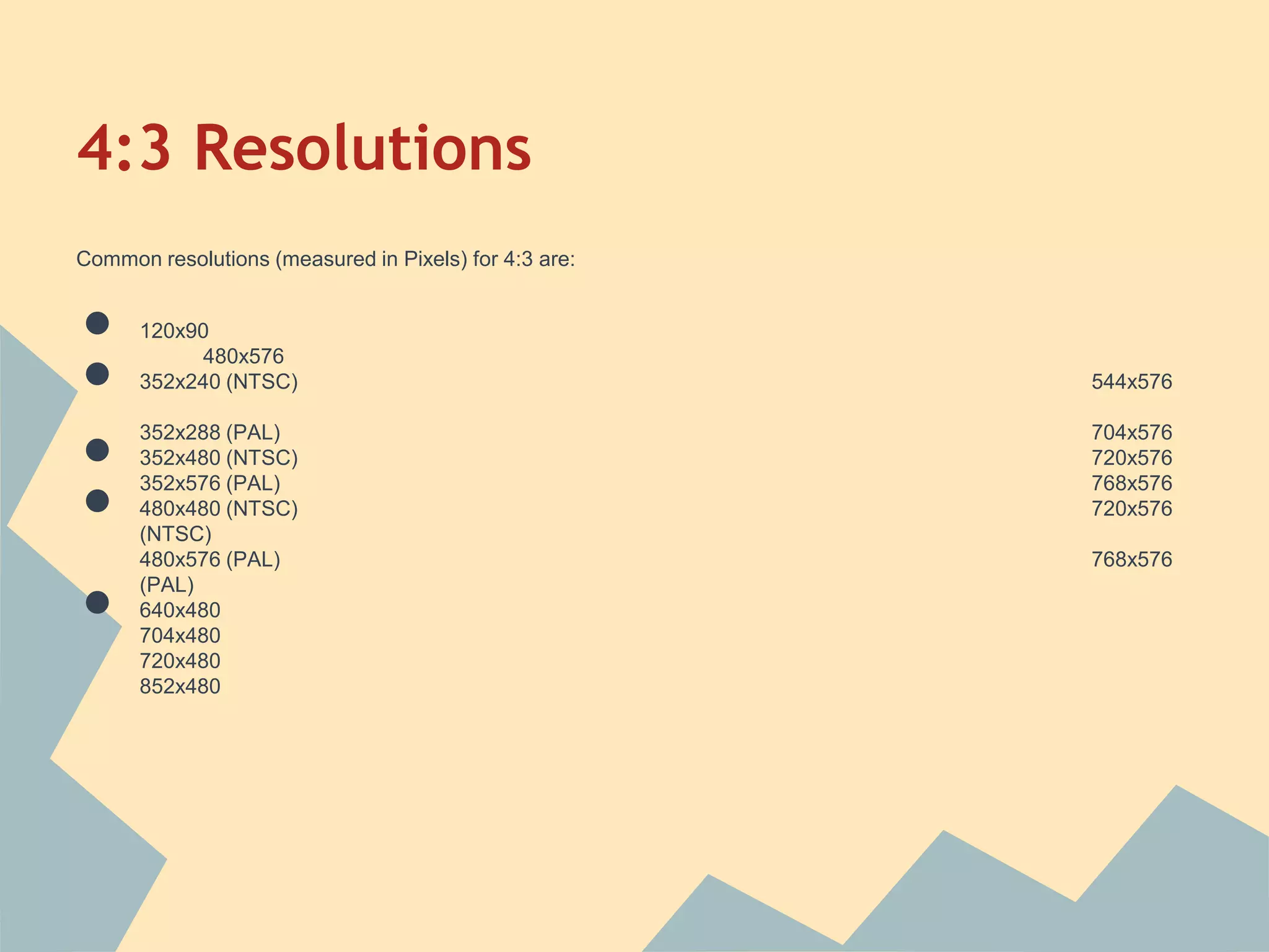 4:3 Resolutions
Common resolutions (measured in Pixels) for 4:3 are:
● 120x90
480x576
● 352x240 (NTSC) 544x576
352x288 (PAL) 704x576
● 352x480 (NTSC) 720x576
352x576 (PAL) 768x576
● 480x480 (NTSC) 720x576
(NTSC)
480x576 (PAL) 768x576
(PAL)
● 640x480
704x480
720x480
852x480
 