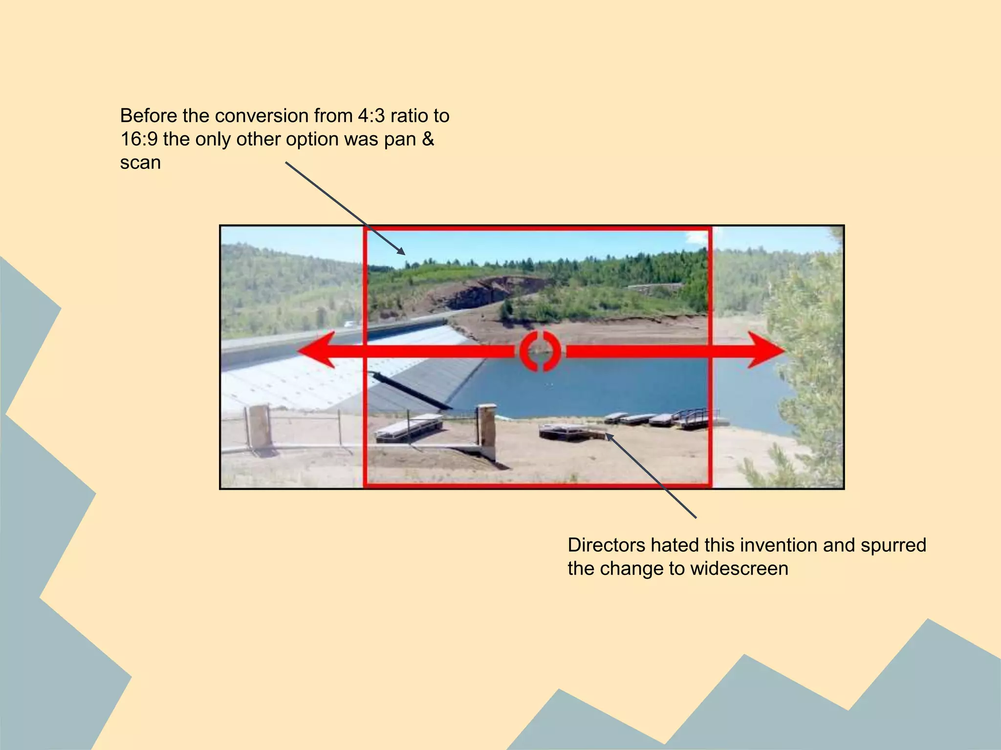 Before the conversion from 4:3 ratio to
16:9 the only other option was pan &
scan
Directors hated this invention and spurred
the change to widescreen
 