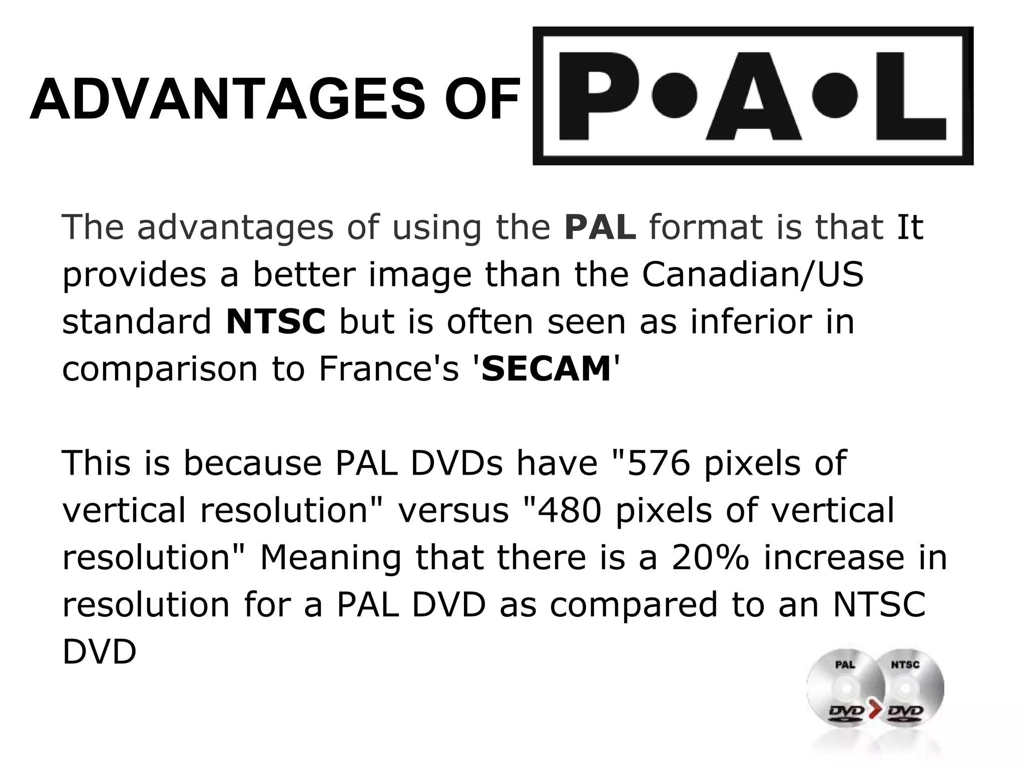 ADVANTAGES OF
The advantages of using the PAL format is that It
provides a better image than the Canadian/US
standard NTSC but is often seen as inferior in
comparison to France's 'SECAM'
This is because PAL DVDs have "576 pixels of
vertical resolution" versus "480 pixels of vertical
resolution" Meaning that there is a 20% increase in
resolution for a PAL DVD as compared to an NTSC
DVD
 