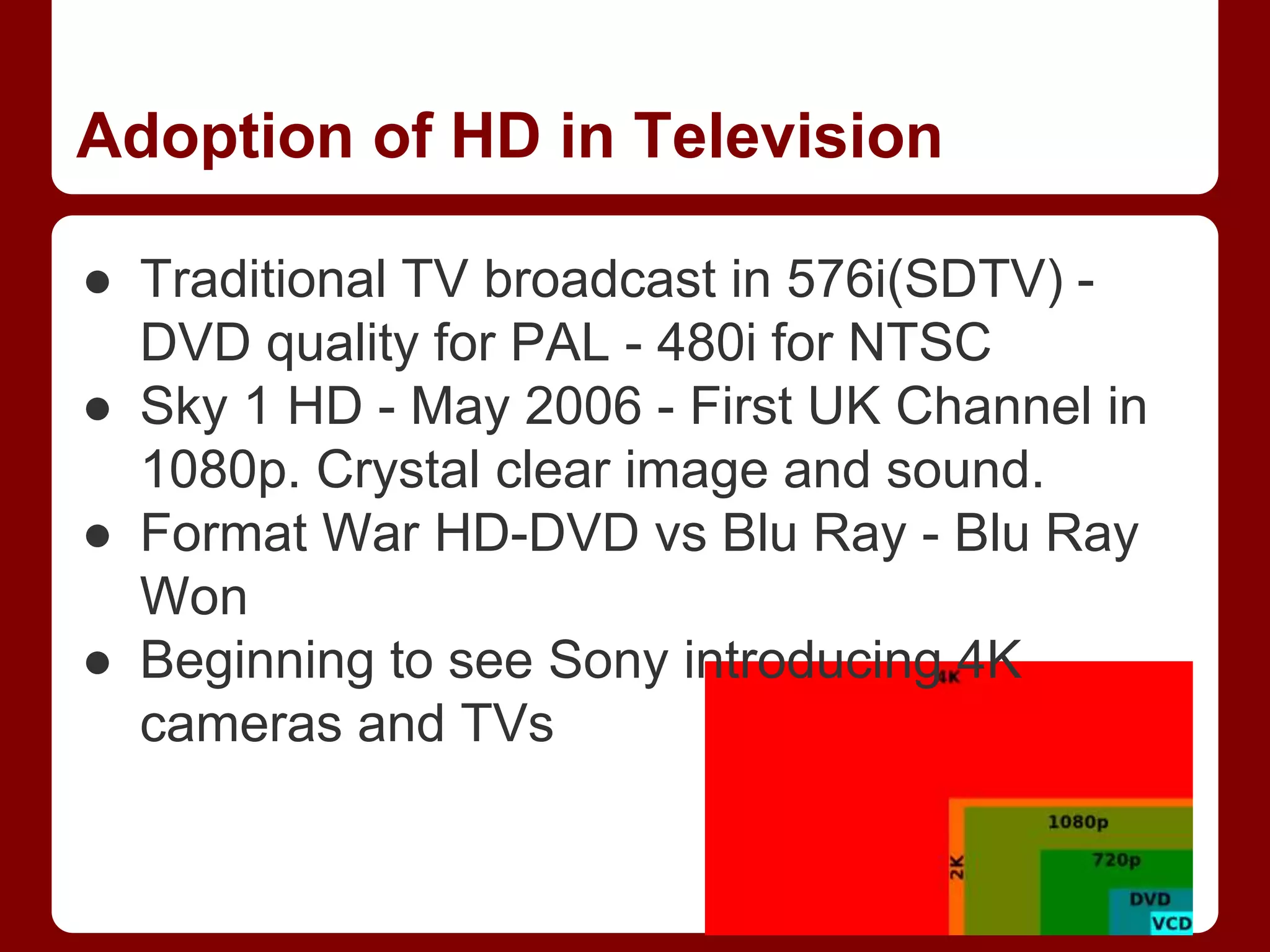 Adoption of HD in Television
● Traditional TV broadcast in 576i(SDTV) -
DVD quality for PAL - 480i for NTSC
● Sky 1 HD - May 2006 - First UK Channel in
1080p. Crystal clear image and sound.
● Format War HD-DVD vs Blu Ray - Blu Ray
Won
● Beginning to see Sony introducing 4K
cameras and TVs
 