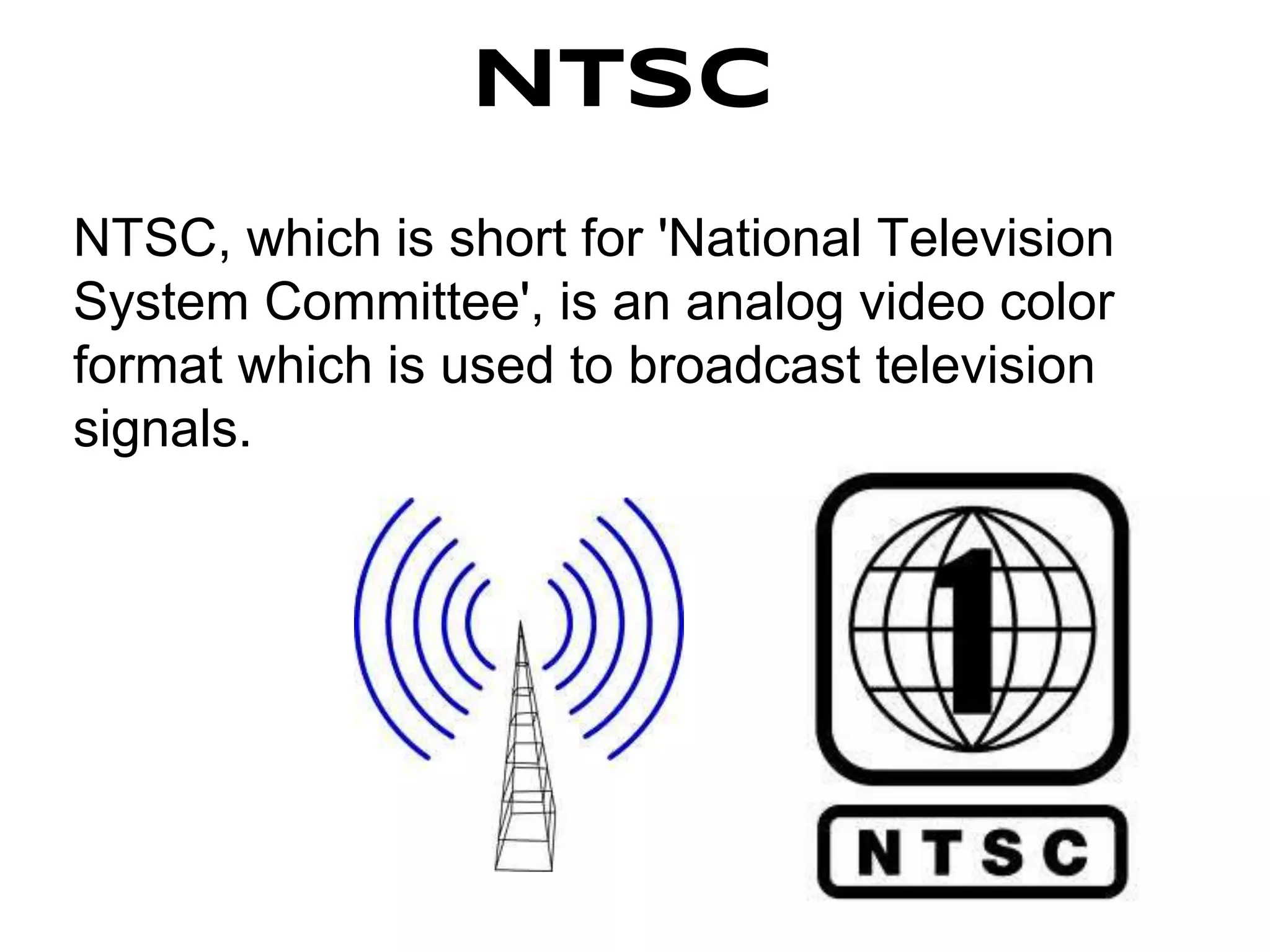 NTSC
NTSC, which is short for 'National Television
System Committee', is an analog video color
format which is used to broadcast television
signals.
 