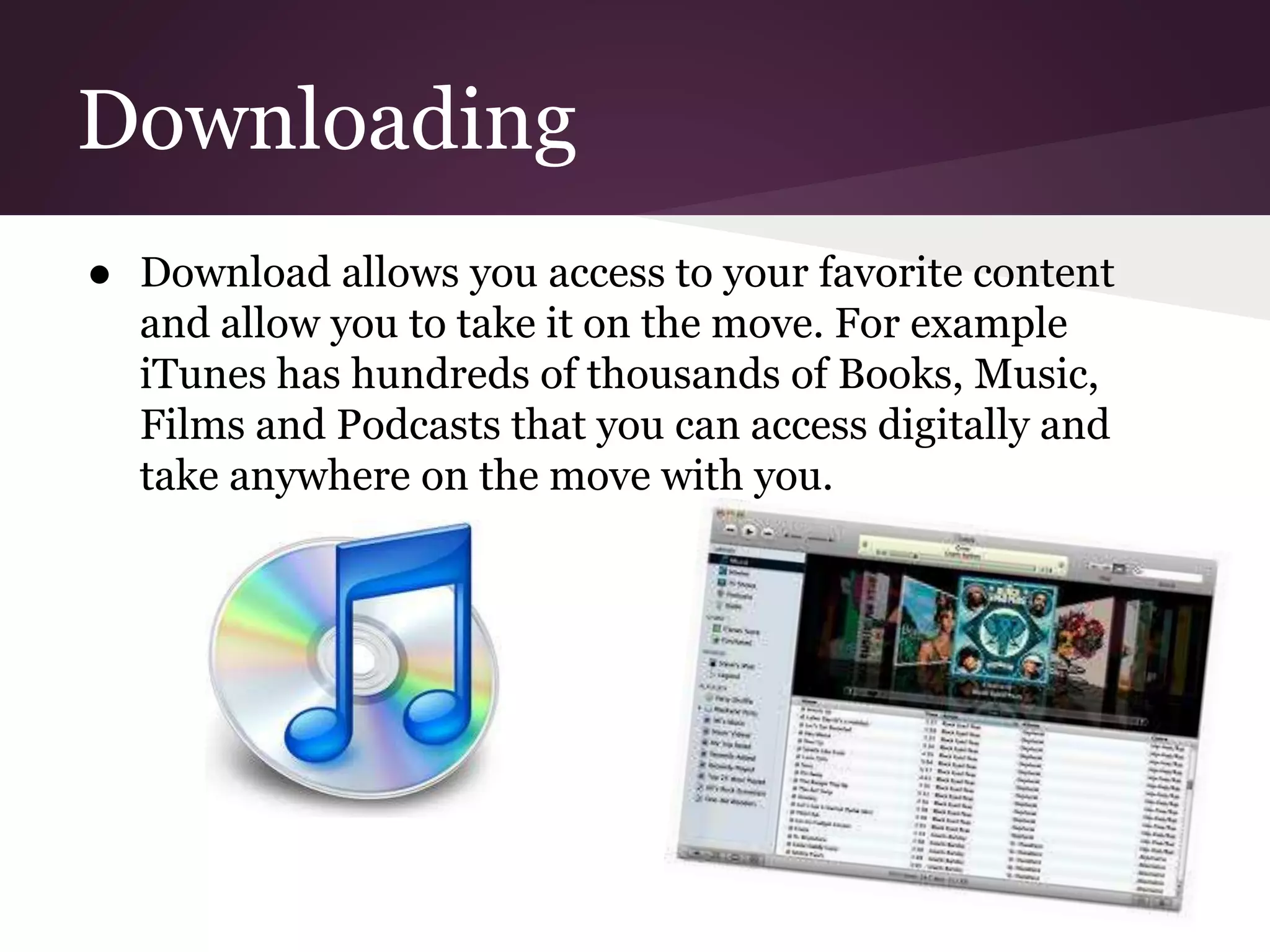 Downloading
● Download allows you access to your favorite content
and allow you to take it on the move. For example
iTunes has hundreds of thousands of Books, Music,
Films and Podcasts that you can access digitally and
take anywhere on the move with you.
 