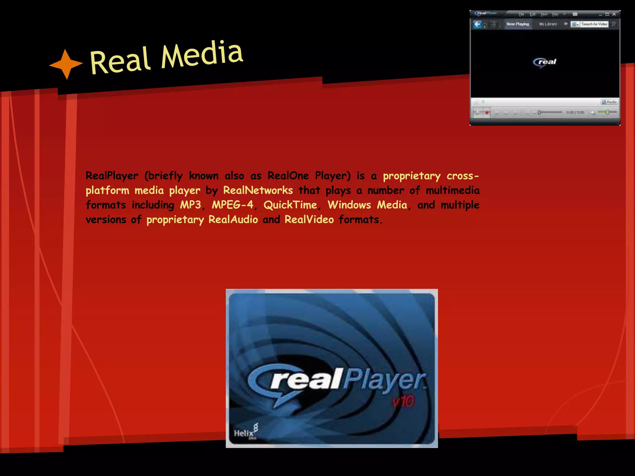 RealPlayer (briefly known also as RealOne Player) is a proprietary cross-
platform media player by RealNetworks that plays a number of multimedia
formats including MP3, MPEG-4, QuickTime, Windows Media, and multiple
versions of proprietary RealAudio and RealVideo formats.
 