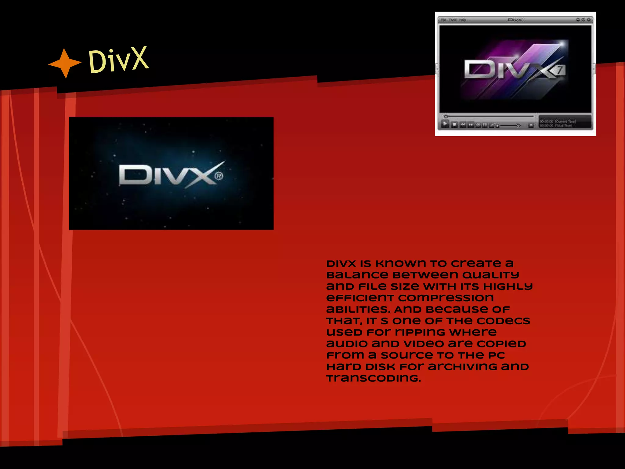 DivX is known to create a
balance between quality
and file size with its highly
efficient compression
abilities. And because of
that, it s one of the codecs
used for ripping where
audio and video are copied
from a source to the PC
hard disk for archiving and
transcoding.
 