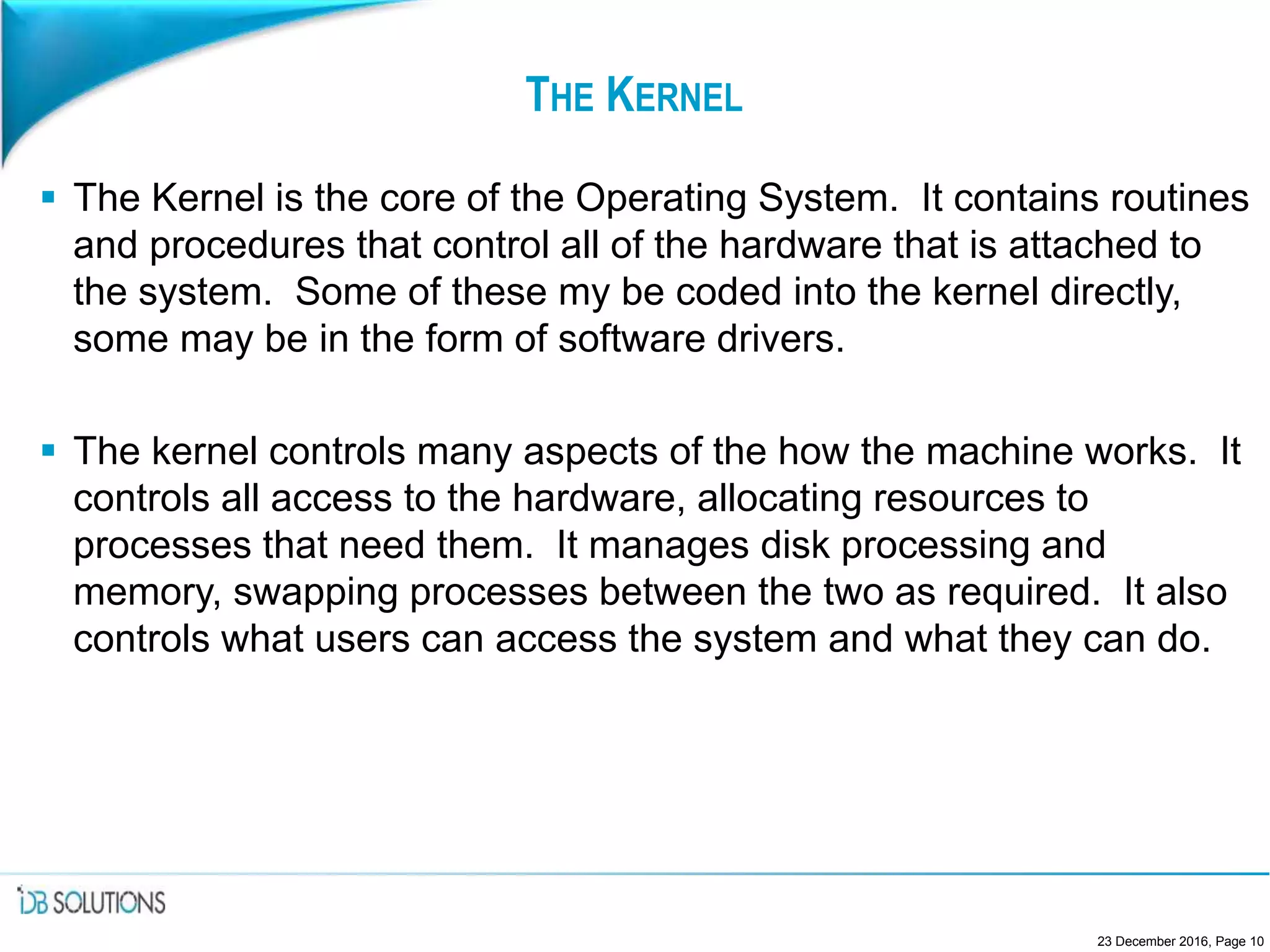 THE KERNEL
 The Kernel is the core of the Operating System. It contains routines
and procedures that control all of the hardware that is attached to
the system. Some of these my be coded into the kernel directly,
some may be in the form of software drivers.
 The kernel controls many aspects of the how the machine works. It
controls all access to the hardware, allocating resources to
processes that need them. It manages disk processing and
memory, swapping processes between the two as required. It also
controls what users can access the system and what they can do.
23 December 2016, Page 10
 