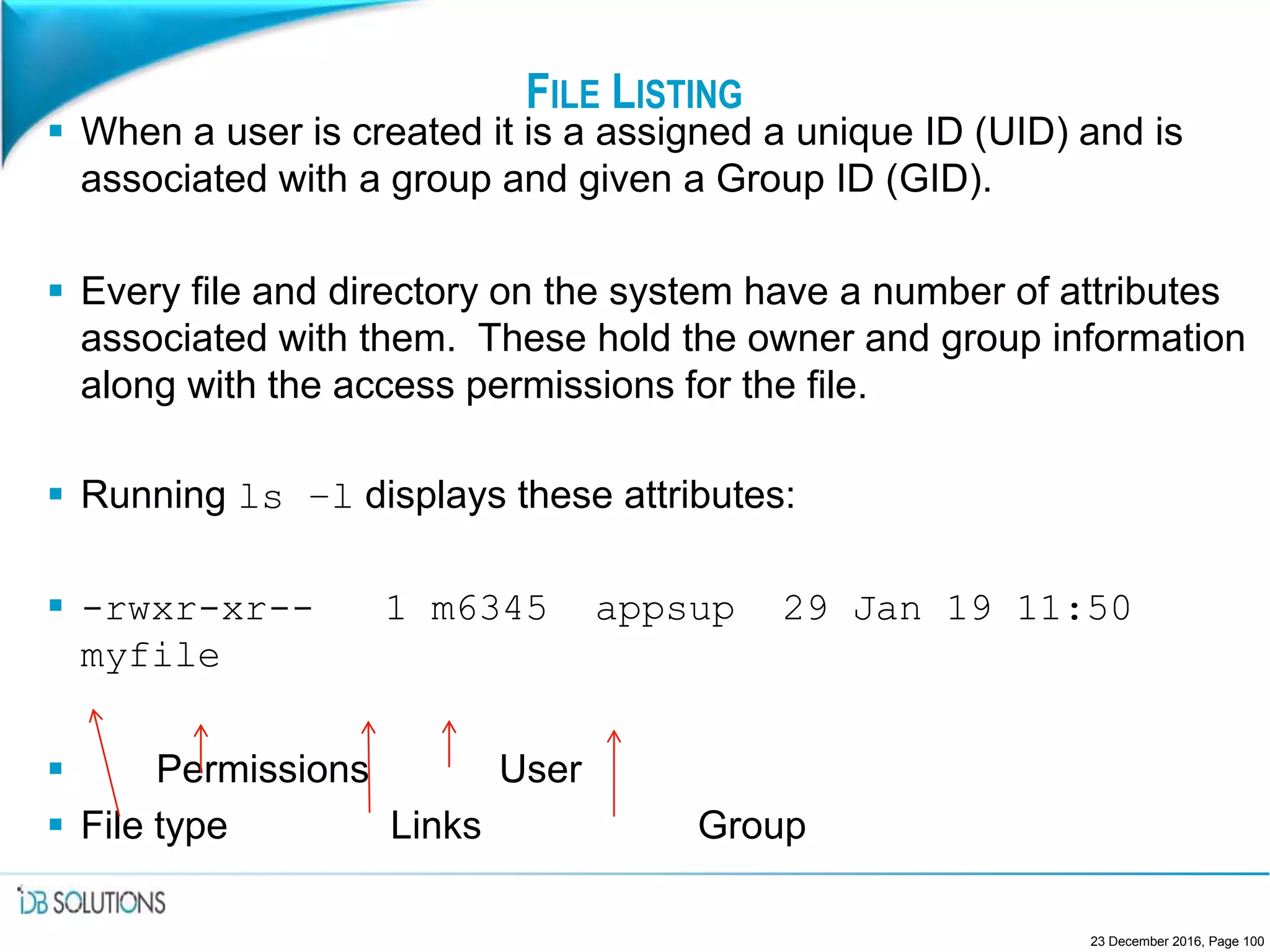 FILE LISTING
 When a user is created it is a assigned a unique ID (UID) and is
associated with a group and given a Group ID (GID).
 Every file and directory on the system have a number of attributes
associated with them. These hold the owner and group information
along with the access permissions for the file.
 Running ls –l displays these attributes:
 -rwxr-xr-- 1 m6345 appsup 29 Jan 19 11:50
myfile
 Permissions User
 File type Links Group
23 December 2016, Page 100
 