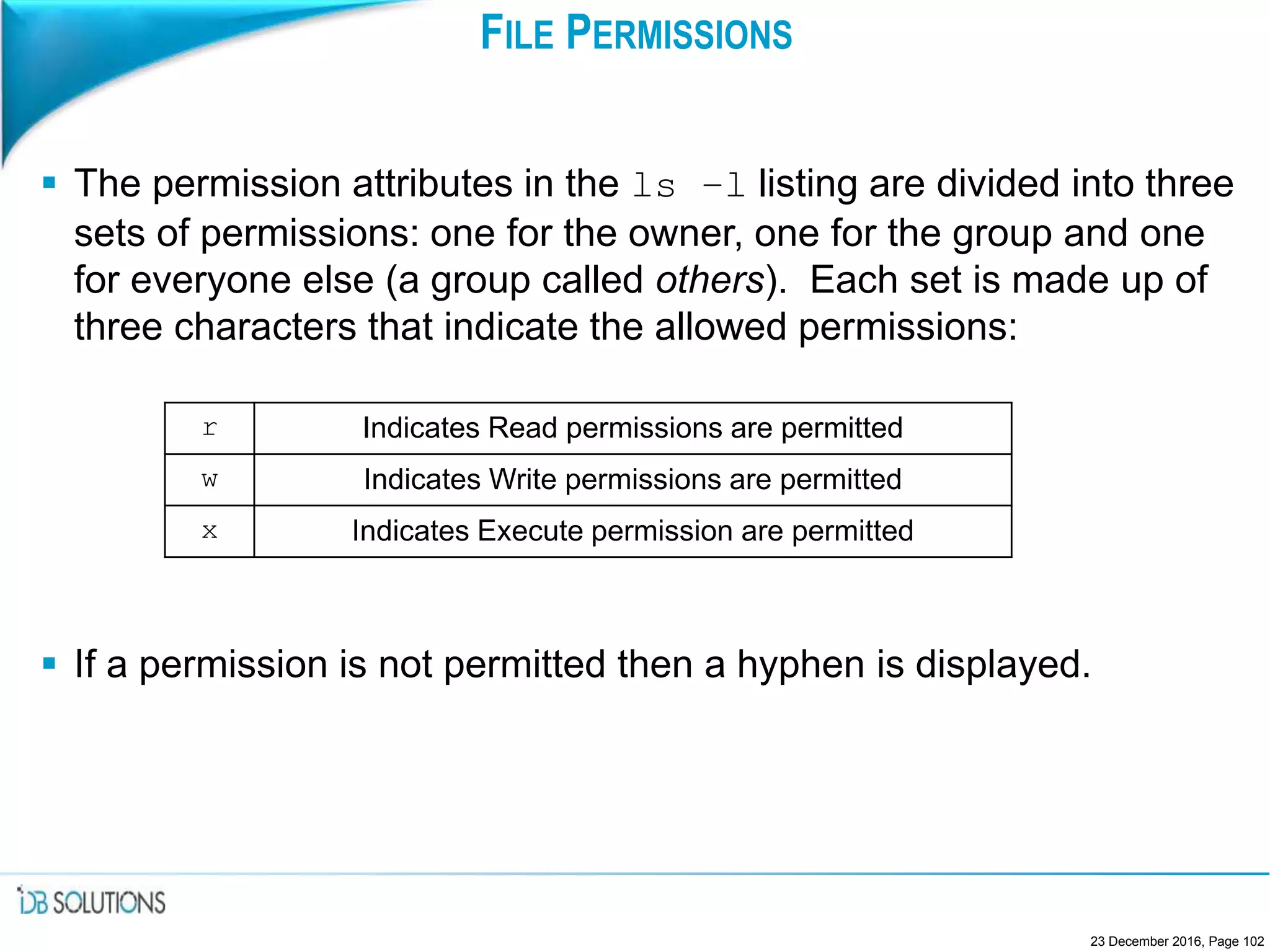 FILE PERMISSIONS
 The permission attributes in the ls –l listing are divided into three
sets of permissions: one for the owner, one for the group and one
for everyone else (a group called others). Each set is made up of
three characters that indicate the allowed permissions:
 If a permission is not permitted then a hyphen is displayed.
23 December 2016, Page 102
r Indicates Read permissions are permitted
w Indicates Write permissions are permitted
x Indicates Execute permission are permitted
 