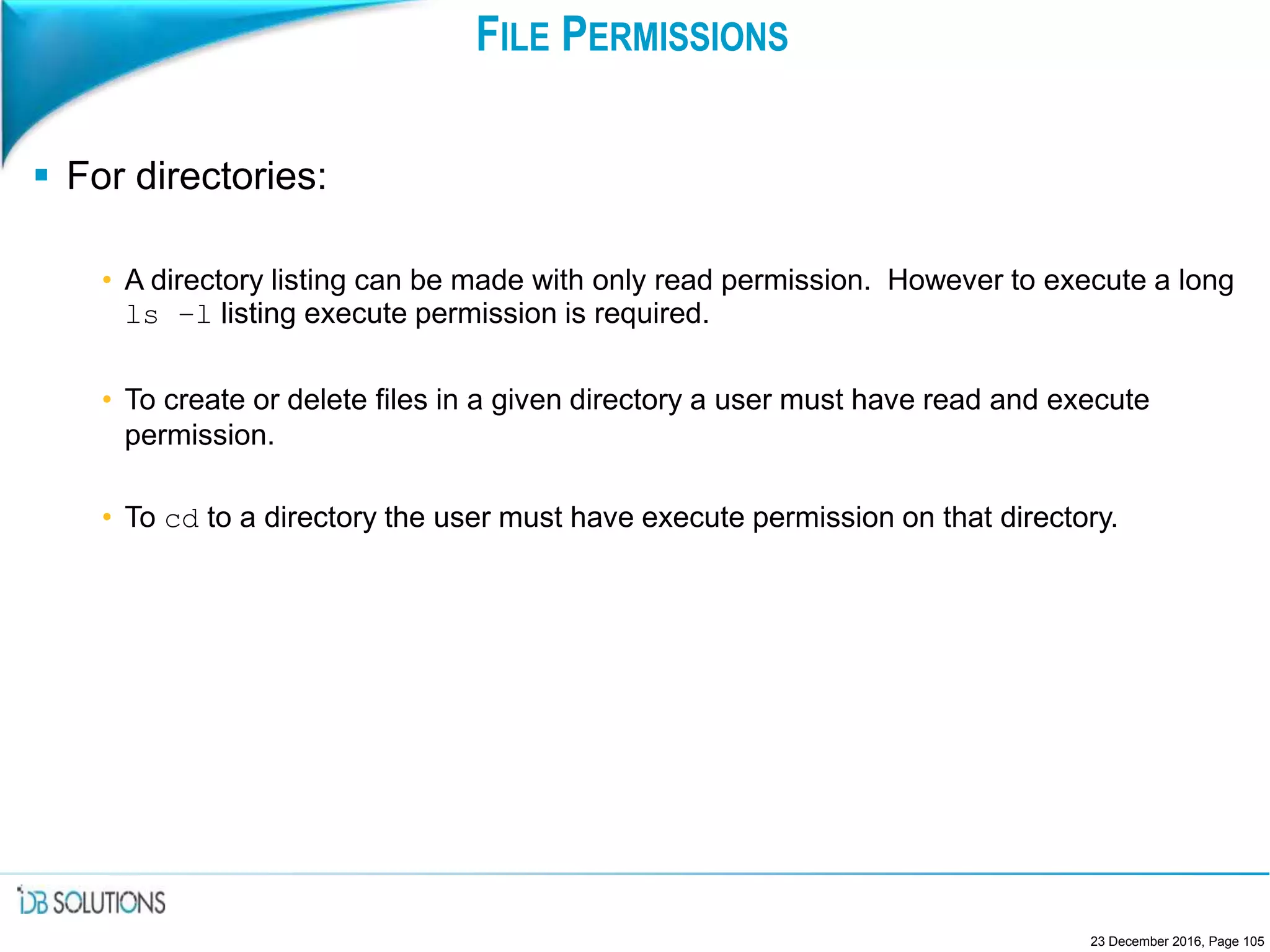 FILE PERMISSIONS
 For directories:
• A directory listing can be made with only read permission. However to execute a long
ls –l listing execute permission is required.
• To create or delete files in a given directory a user must have read and execute
permission.
• To cd to a directory the user must have execute permission on that directory.
23 December 2016, Page 105
 