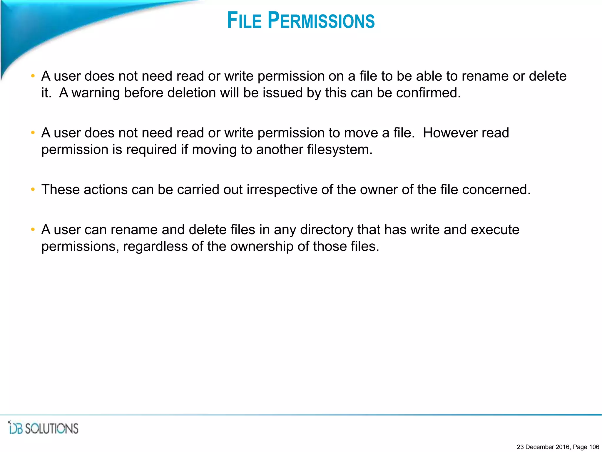 FILE PERMISSIONS
• A user does not need read or write permission on a file to be able to rename or delete
it. A warning before deletion will be issued by this can be confirmed.
• A user does not need read or write permission to move a file. However read
permission is required if moving to another filesystem.
• These actions can be carried out irrespective of the owner of the file concerned.
• A user can rename and delete files in any directory that has write and execute
permissions, regardless of the ownership of those files.
23 December 2016, Page 106
 