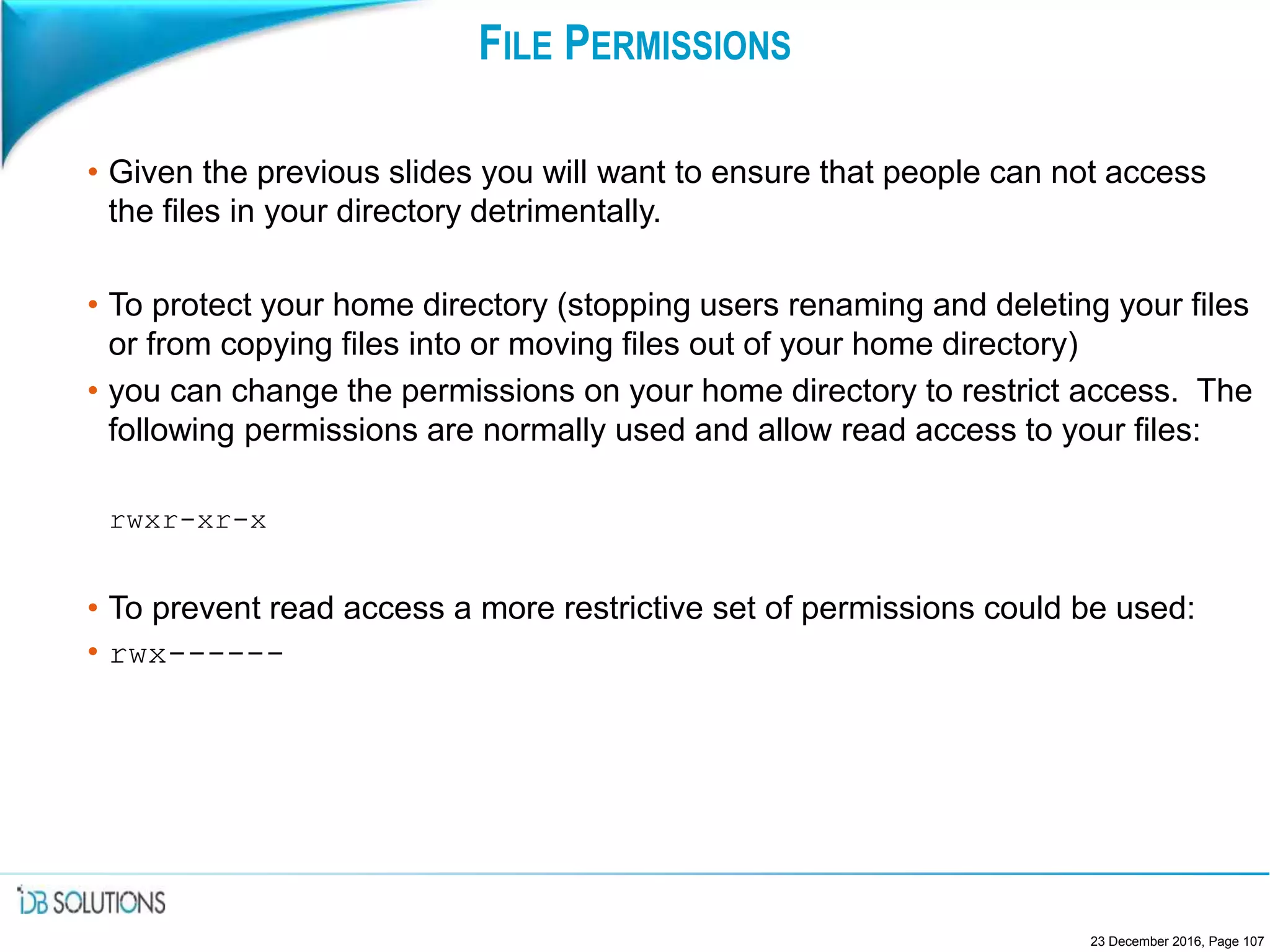 FILE PERMISSIONS
• Given the previous slides you will want to ensure that people can not access
the files in your directory detrimentally.
• To protect your home directory (stopping users renaming and deleting your files
or from copying files into or moving files out of your home directory)
• you can change the permissions on your home directory to restrict access. The
following permissions are normally used and allow read access to your files:
rwxr-xr-x
• To prevent read access a more restrictive set of permissions could be used:
• rwx------
23 December 2016, Page 107
 