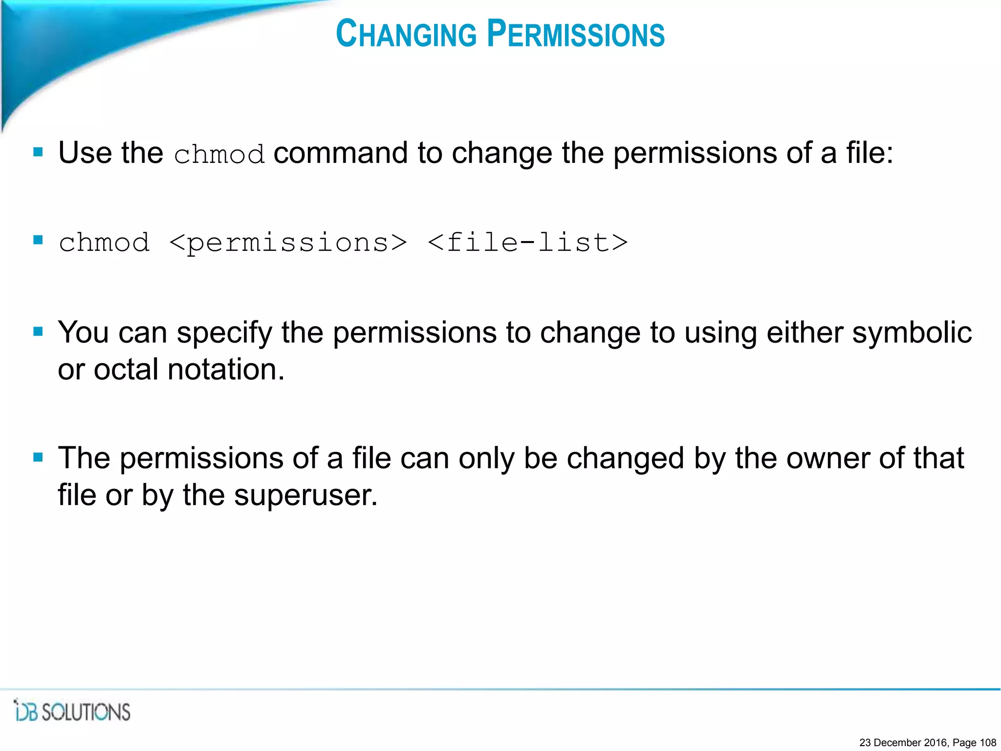 CHANGING PERMISSIONS
 Use the chmod command to change the permissions of a file:
 chmod <permissions> <file-list>
 You can specify the permissions to change to using either symbolic
or octal notation.
 The permissions of a file can only be changed by the owner of that
file or by the superuser.
23 December 2016, Page 108
 