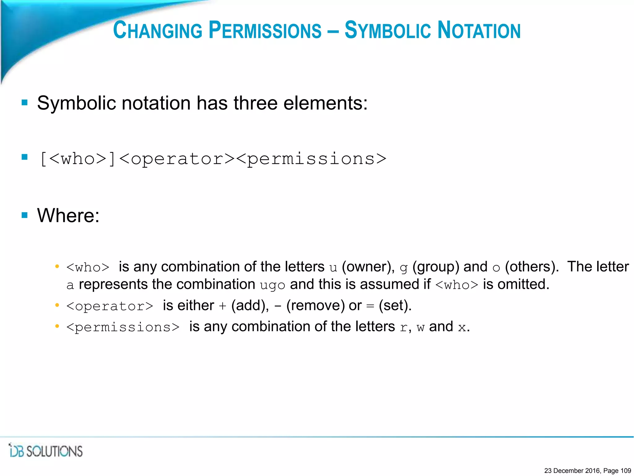 CHANGING PERMISSIONS – SYMBOLIC NOTATION
 Symbolic notation has three elements:
 [<who>]<operator><permissions>
 Where:
• <who> is any combination of the letters u (owner), g (group) and o (others). The letter
a represents the combination ugo and this is assumed if <who> is omitted.
• <operator> is either + (add), - (remove) or = (set).
• <permissions> is any combination of the letters r, w and x.
23 December 2016, Page 109
 