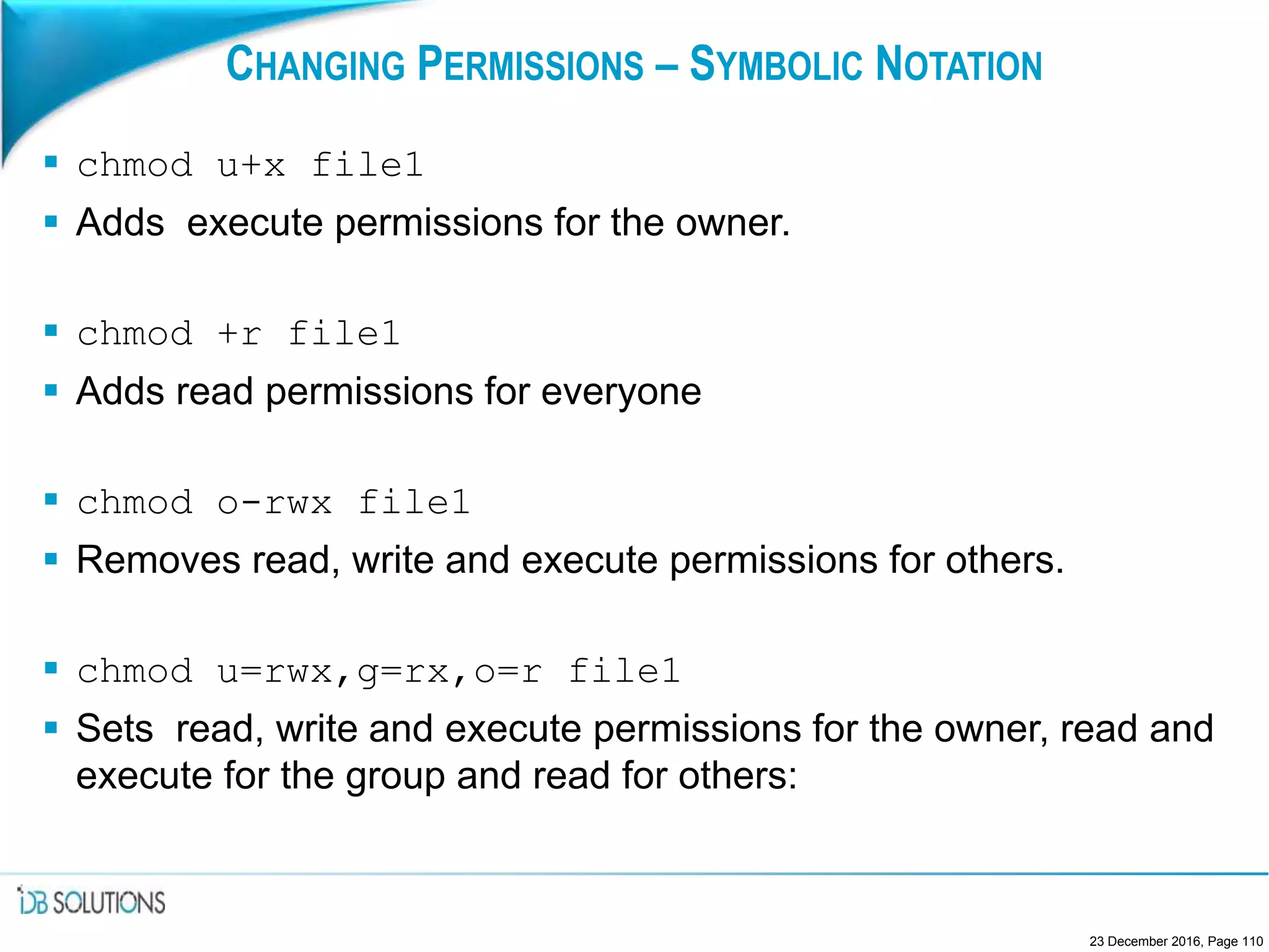 CHANGING PERMISSIONS – SYMBOLIC NOTATION
 chmod u+x file1
 Adds execute permissions for the owner.
 chmod +r file1
 Adds read permissions for everyone
 chmod o-rwx file1
 Removes read, write and execute permissions for others.
 chmod u=rwx,g=rx,o=r file1
 Sets read, write and execute permissions for the owner, read and
execute for the group and read for others:
23 December 2016, Page 110
 