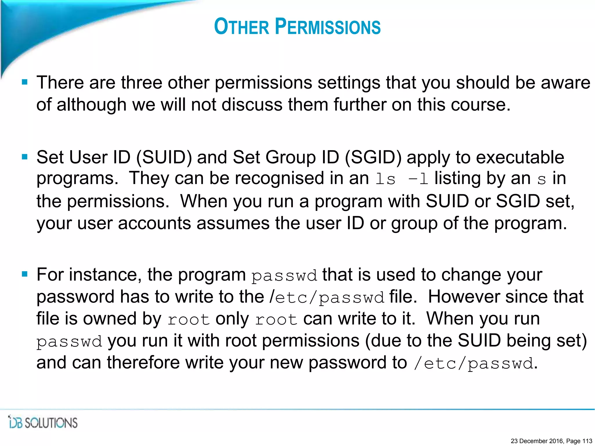 OTHER PERMISSIONS
 There are three other permissions settings that you should be aware
of although we will not discuss them further on this course.
 Set User ID (SUID) and Set Group ID (SGID) apply to executable
programs. They can be recognised in an ls –l listing by an s in
the permissions. When you run a program with SUID or SGID set,
your user accounts assumes the user ID or group of the program.
 For instance, the program passwd that is used to change your
password has to write to the /etc/passwd file. However since that
file is owned by root only root can write to it. When you run
passwd you run it with root permissions (due to the SUID being set)
and can therefore write your new password to /etc/passwd.
23 December 2016, Page 113
 