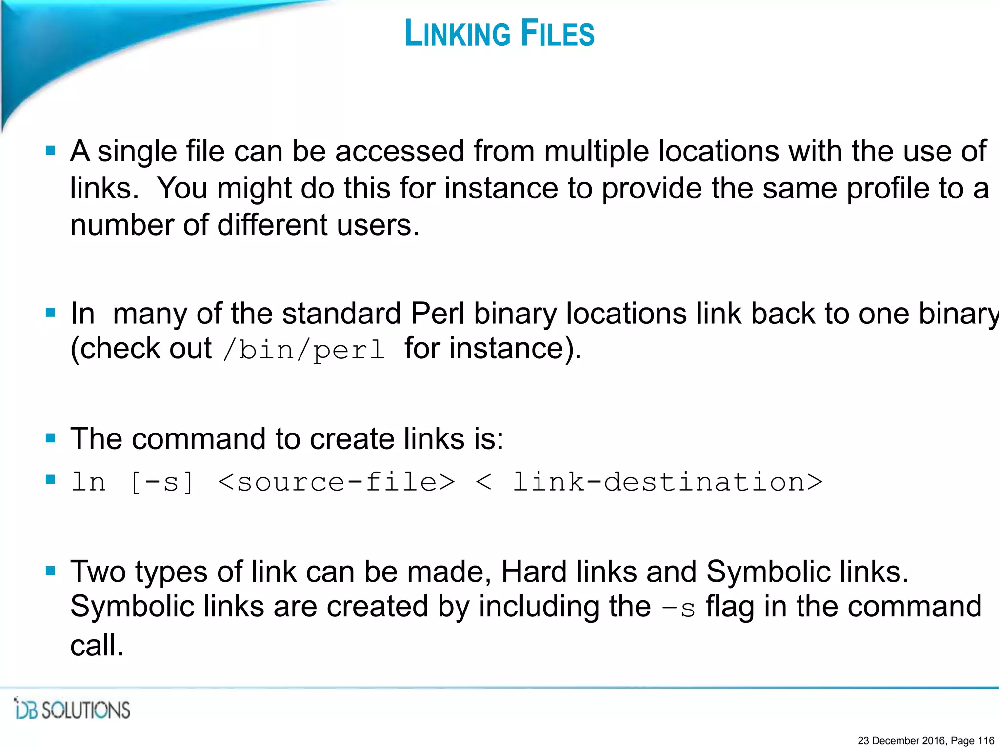 LINKING FILES
 A single file can be accessed from multiple locations with the use of
links. You might do this for instance to provide the same profile to a
number of different users.
 In many of the standard Perl binary locations link back to one binary
(check out /bin/perl for instance).
 The command to create links is:
 ln [-s] <source-file> < link-destination>
 Two types of link can be made, Hard links and Symbolic links.
Symbolic links are created by including the –s flag in the command
call.
23 December 2016, Page 116
 