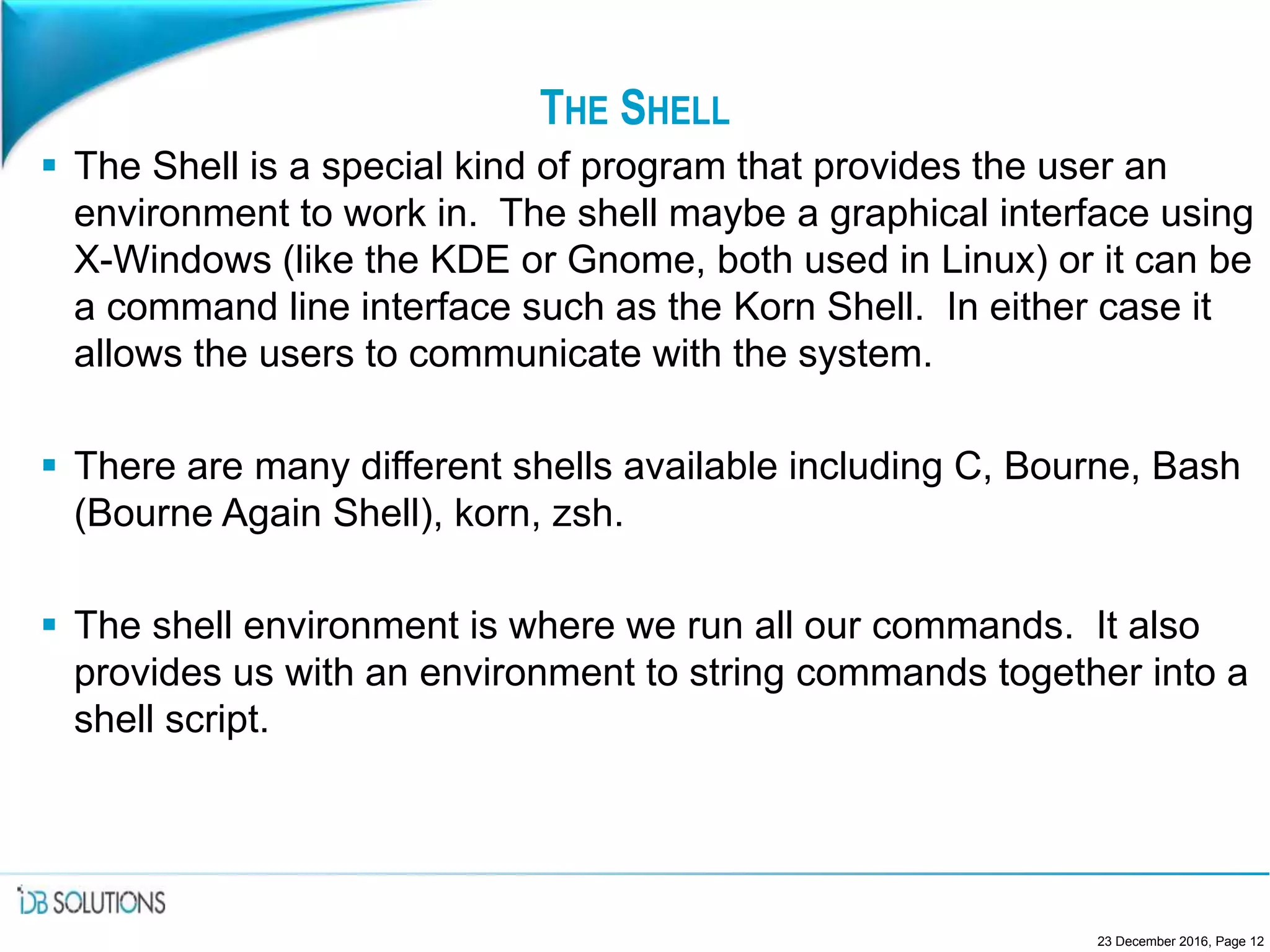THE SHELL
 The Shell is a special kind of program that provides the user an
environment to work in. The shell maybe a graphical interface using
X-Windows (like the KDE or Gnome, both used in Linux) or it can be
a command line interface such as the Korn Shell. In either case it
allows the users to communicate with the system.
 There are many different shells available including C, Bourne, Bash
(Bourne Again Shell), korn, zsh.
 The shell environment is where we run all our commands. It also
provides us with an environment to string commands together into a
shell script.
23 December 2016, Page 12
 