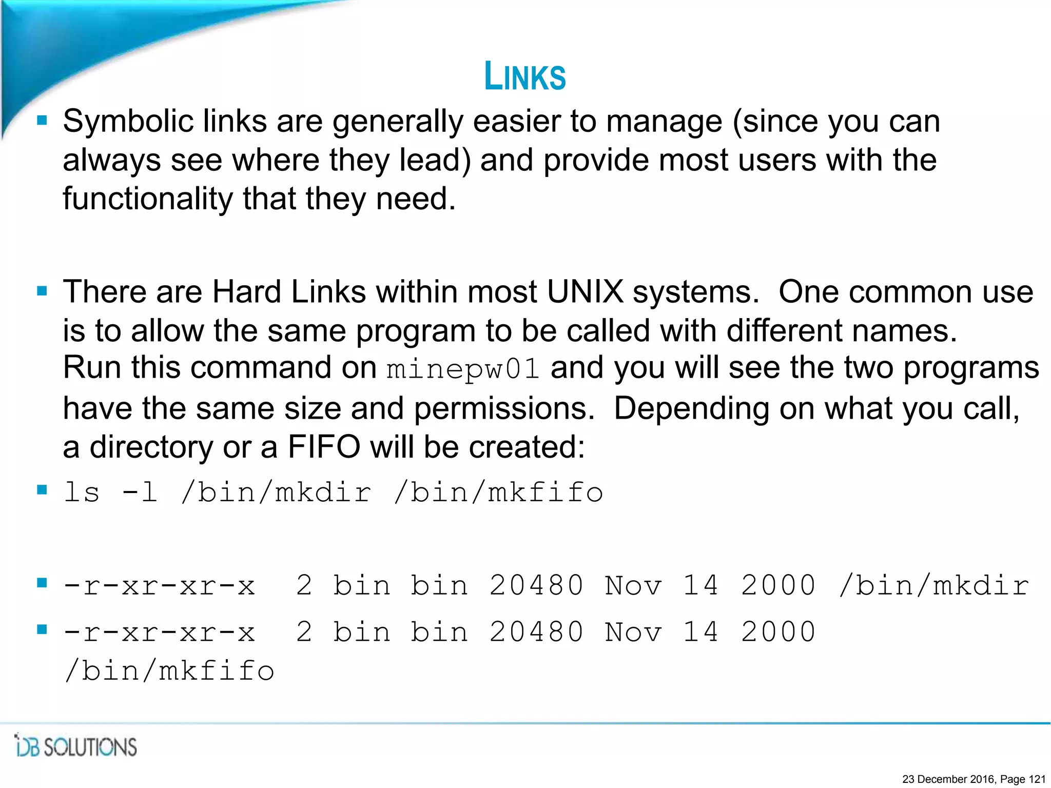 LINKS
 Symbolic links are generally easier to manage (since you can
always see where they lead) and provide most users with the
functionality that they need.
 There are Hard Links within most UNIX systems. One common use
is to allow the same program to be called with different names.
Run this command on minepw01 and you will see the two programs
have the same size and permissions. Depending on what you call,
a directory or a FIFO will be created:
 ls -l /bin/mkdir /bin/mkfifo
 -r-xr-xr-x 2 bin bin 20480 Nov 14 2000 /bin/mkdir
 -r-xr-xr-x 2 bin bin 20480 Nov 14 2000
/bin/mkfifo
23 December 2016, Page 121
 