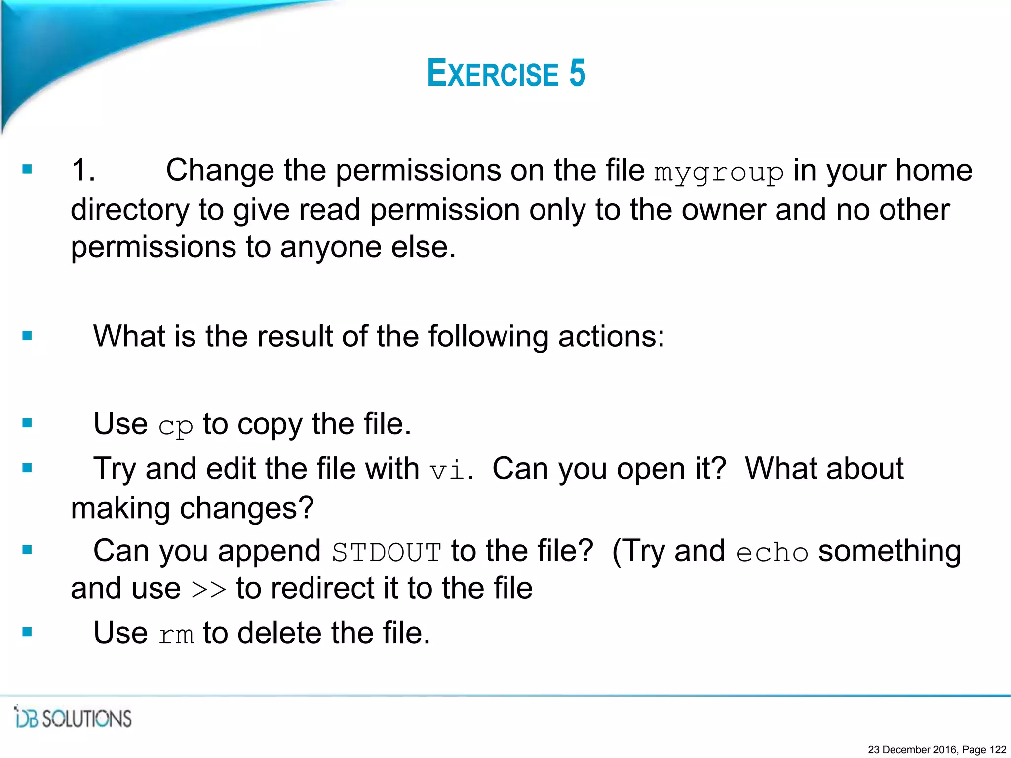 EXERCISE 5
 1. Change the permissions on the file mygroup in your home
directory to give read permission only to the owner and no other
permissions to anyone else.
 What is the result of the following actions:
 Use cp to copy the file.
 Try and edit the file with vi. Can you open it? What about
making changes?
 Can you append STDOUT to the file? (Try and echo something
and use >> to redirect it to the file
 Use rm to delete the file.
23 December 2016, Page 122
 