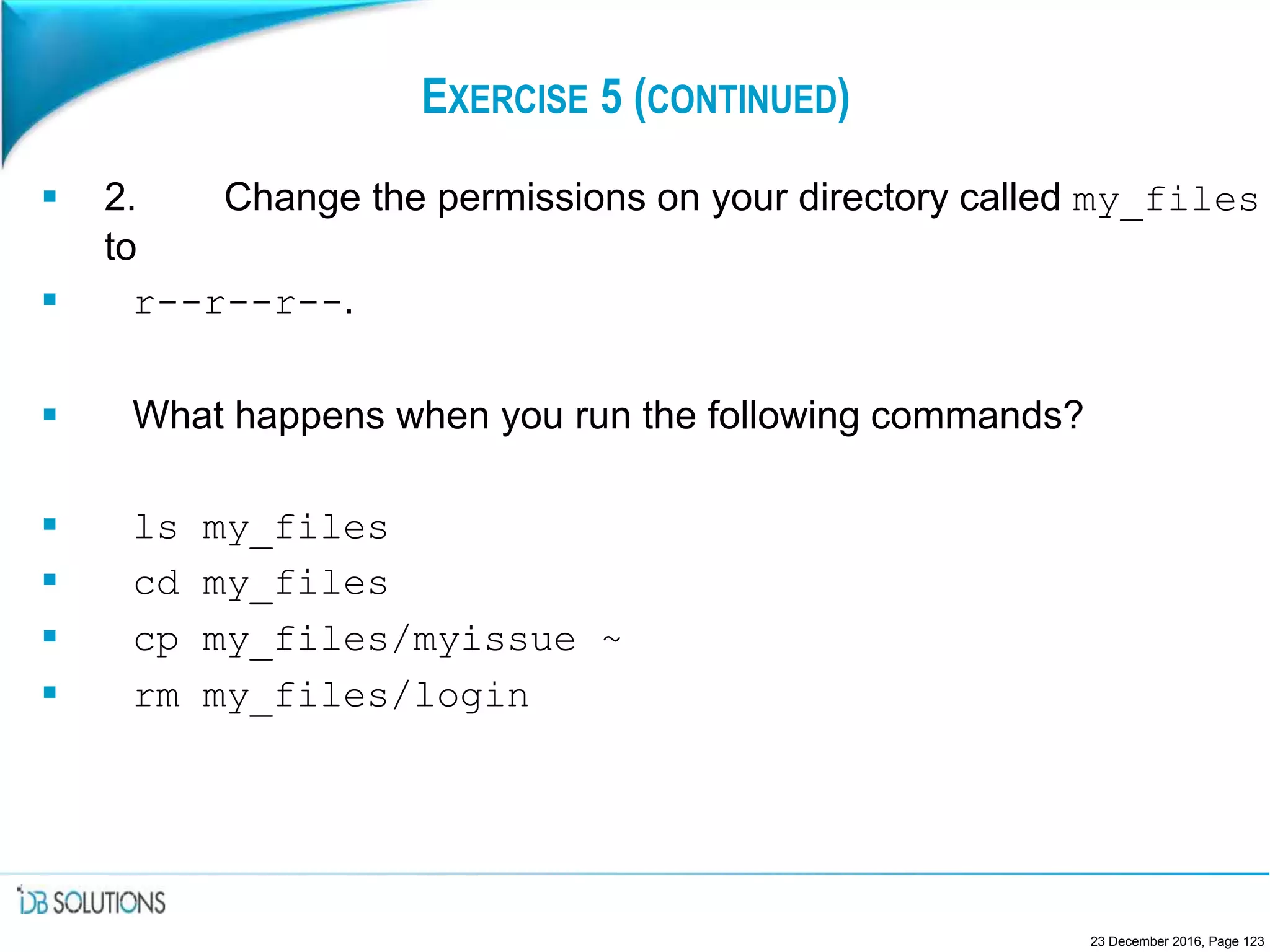 EXERCISE 5 (CONTINUED)
 2. Change the permissions on your directory called my_files
to
 r--r--r--.
 What happens when you run the following commands?
 ls my_files
 cd my_files
 cp my_files/myissue ~
 rm my_files/login
23 December 2016, Page 123
 