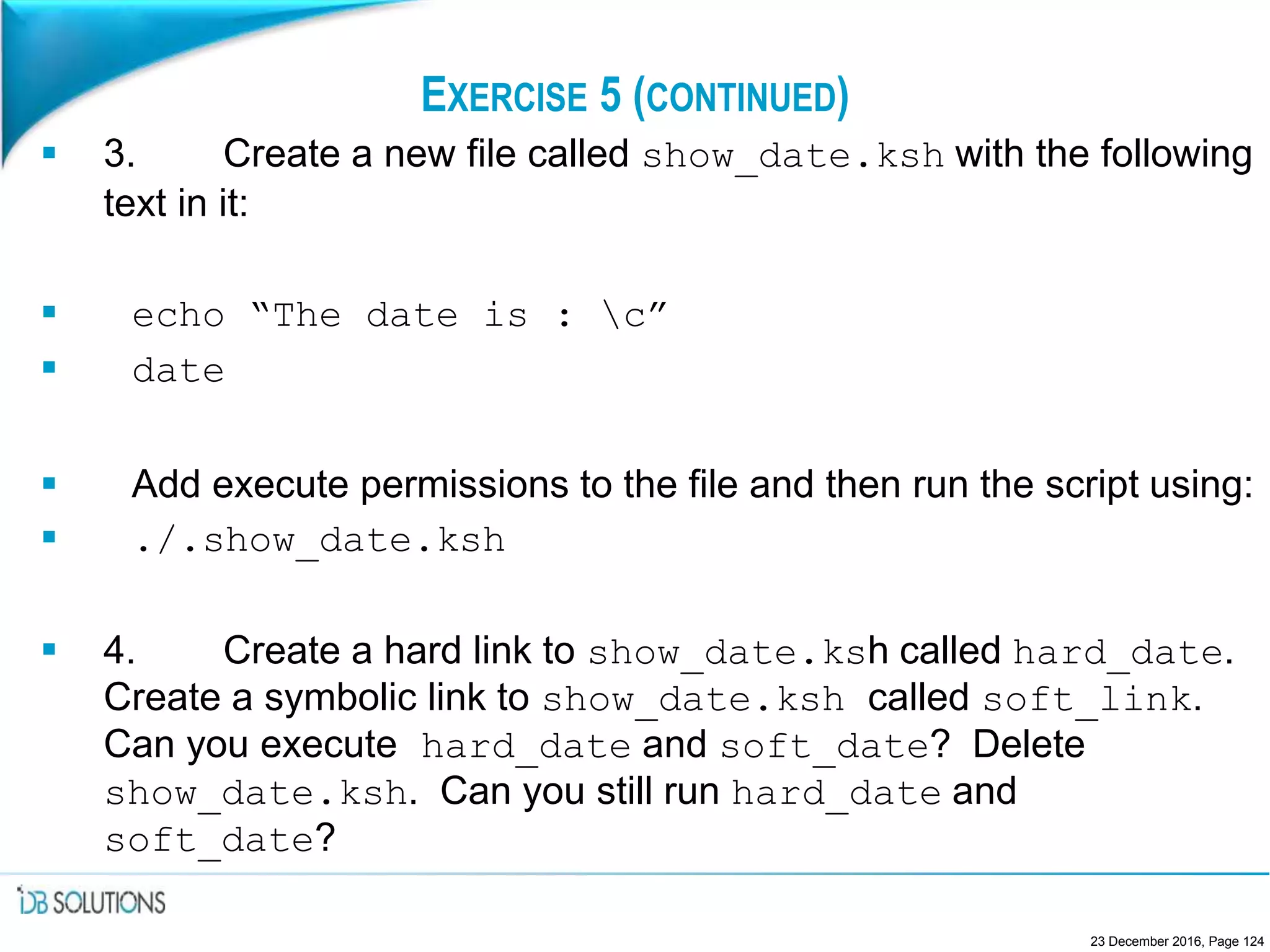 EXERCISE 5 (CONTINUED)
 3. Create a new file called show_date.ksh with the following
text in it:
 echo “The date is : c”
 date
 Add execute permissions to the file and then run the script using:
 ./.show_date.ksh
 4. Create a hard link to show_date.ksh called hard_date.
Create a symbolic link to show_date.ksh called soft_link.
Can you execute hard_date and soft_date? Delete
show_date.ksh. Can you still run hard_date and
soft_date?
23 December 2016, Page 124
 