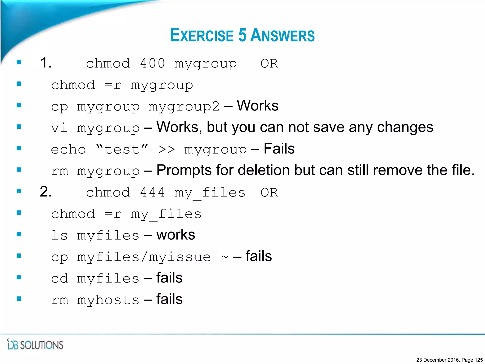 EXERCISE 5 ANSWERS
 1. chmod 400 mygroup OR
 chmod =r mygroup
 cp mygroup mygroup2 – Works
 vi mygroup – Works, but you can not save any changes
 echo “test” >> mygroup – Fails
 rm mygroup – Prompts for deletion but can still remove the file.
 2. chmod 444 my_files OR
 chmod =r my_files
 ls myfiles – works
 cp myfiles/myissue ~ – fails
 cd myfiles – fails
 rm myhosts – fails
23 December 2016, Page 125
 