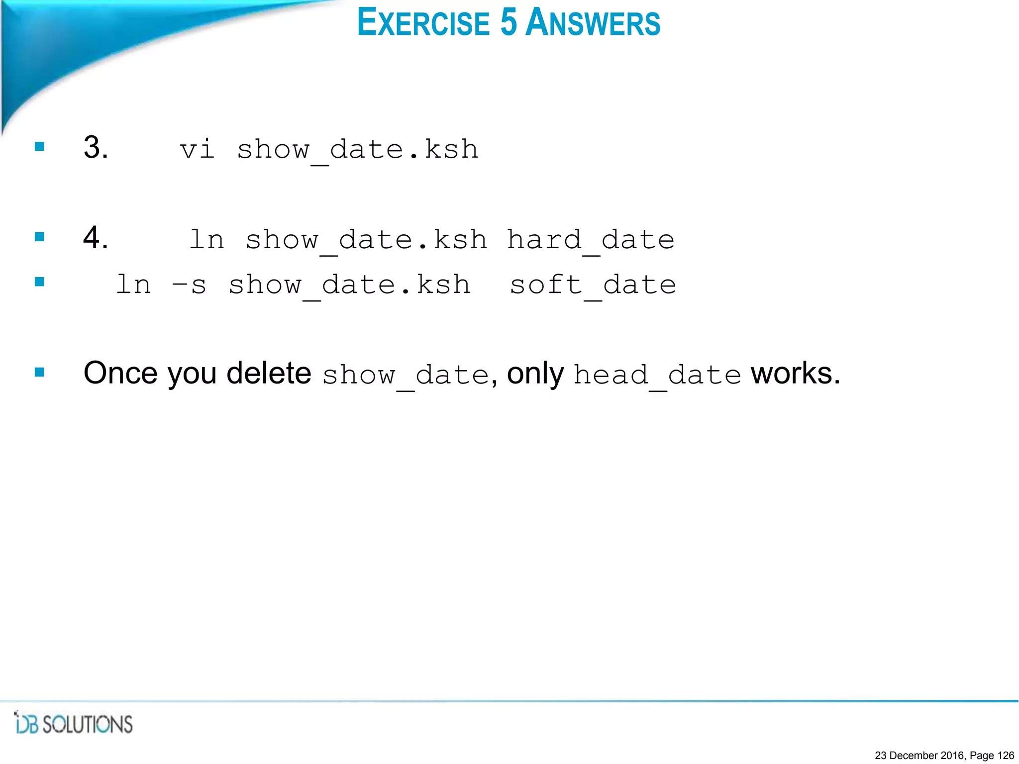 EXERCISE 5 ANSWERS
 3. vi show_date.ksh
 4. ln show_date.ksh hard_date
 ln –s show_date.ksh soft_date
 Once you delete show_date, only head_date works.
23 December 2016, Page 126
 
