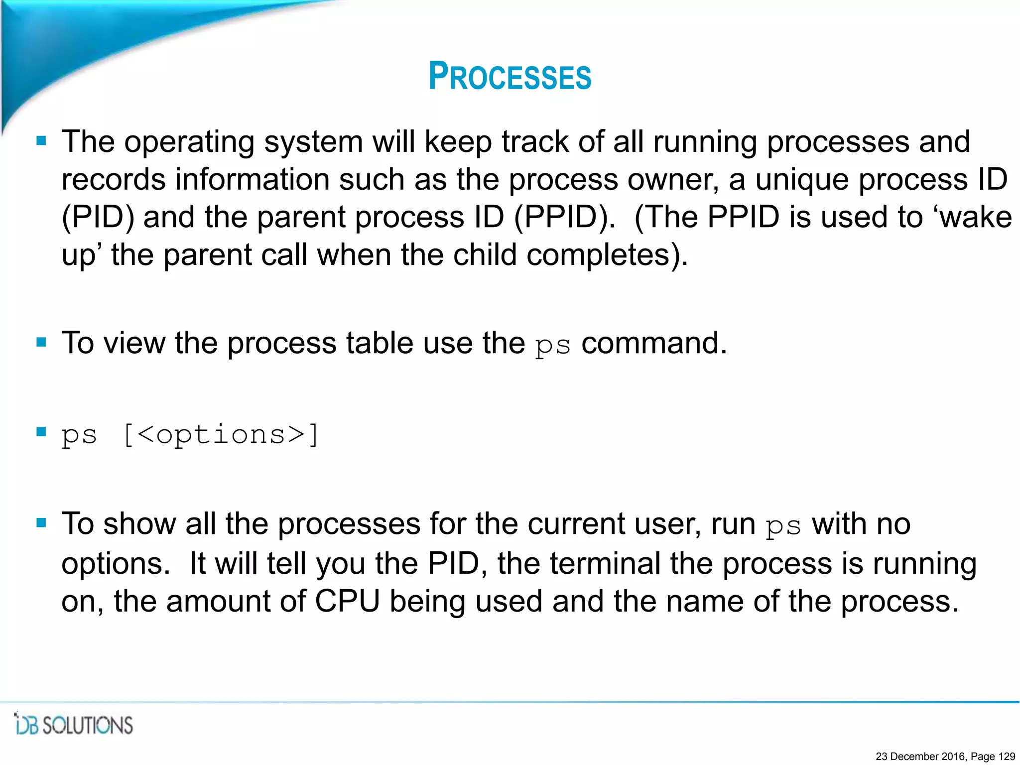 PROCESSES
 The operating system will keep track of all running processes and
records information such as the process owner, a unique process ID
(PID) and the parent process ID (PPID). (The PPID is used to ‘wake
up’ the parent call when the child completes).
 To view the process table use the ps command.
 ps [<options>]
 To show all the processes for the current user, run ps with no
options. It will tell you the PID, the terminal the process is running
on, the amount of CPU being used and the name of the process.
23 December 2016, Page 129
 