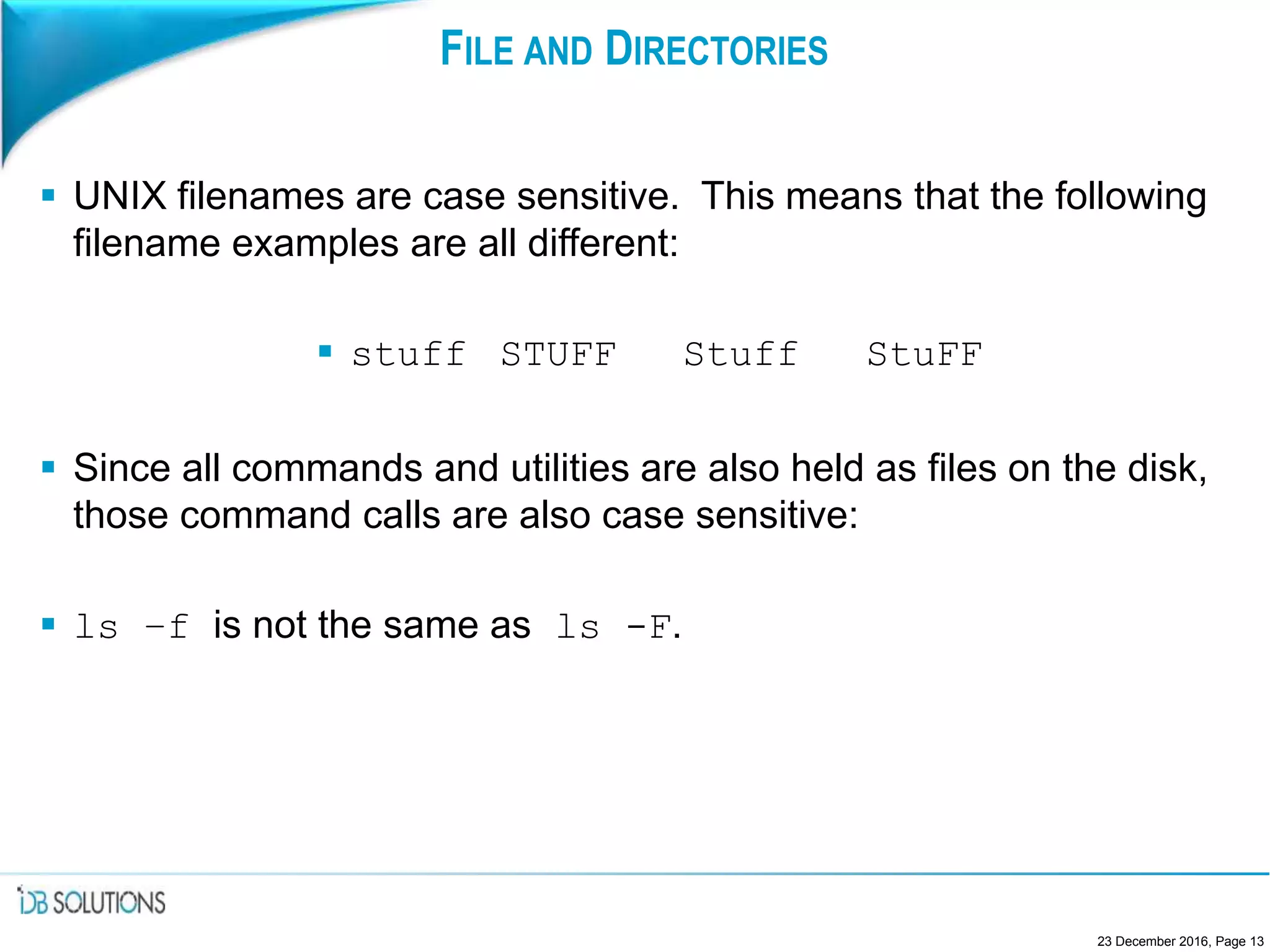 FILE AND DIRECTORIES
 UNIX filenames are case sensitive. This means that the following
filename examples are all different:
 stuff STUFF Stuff StuFF
 Since all commands and utilities are also held as files on the disk,
those command calls are also case sensitive:
 ls –f is not the same as ls -F.
23 December 2016, Page 13
 
